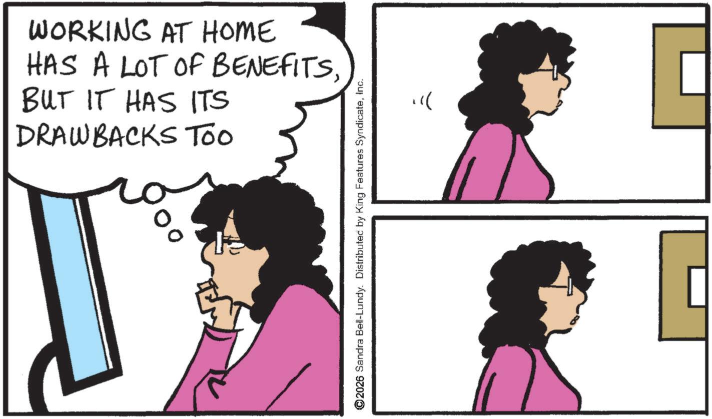 Pleased OCR: WORKING AT HOME HAS A LOT OF BENEFITSBUT IT HAS ITS DRAWBACKS Too % 2026 Sandra Bell-Lundy. Distributed by King Features SyndicateInc. ? WORKING AT HOME HAS A LOT OF BENEFITSBUT IT HAS ITS DRAWBACKS Too % 2026 Sandra Bell - Lundy . Distributed by King Features SyndicateInc. ?