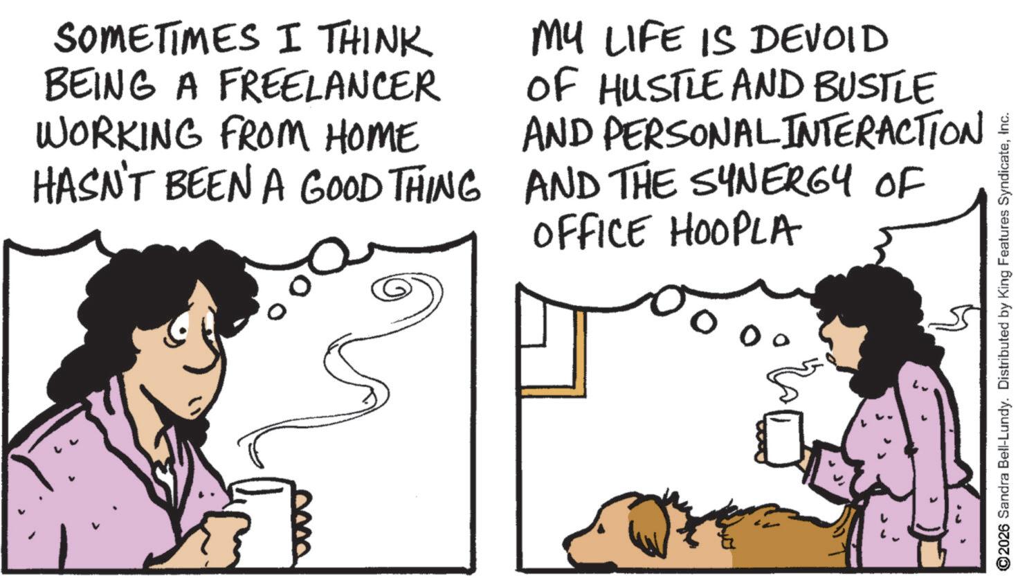 Comic book OCR: SOMETIMES I THINK BEING A FREELANCER WORKING FROM HOME HASN'T BEEN A GOOD THING MY LIFE IS DEVOID OF HUSTLE AND BUSTLE AND PERSONAL INTERACTION AND THE SYNERGY OF OFFICE HOOPLA 00 ©2026 Sandra Bell-Lundy. Distributed by King Features SyndicateInc. SOMETIMES I THINK BEING A FREELANCER WORKING FROM HOME HASN'T BEEN A GOOD THING MY LIFE IS DEVOID OF HUSTLE AND BUSTLE AND PERSONAL INTERACTION AND THE SYNERGY OF OFFICE HOOPLA 00 © 2026 Sandra Bell - Lundy . Distributed by King Features Syndicate