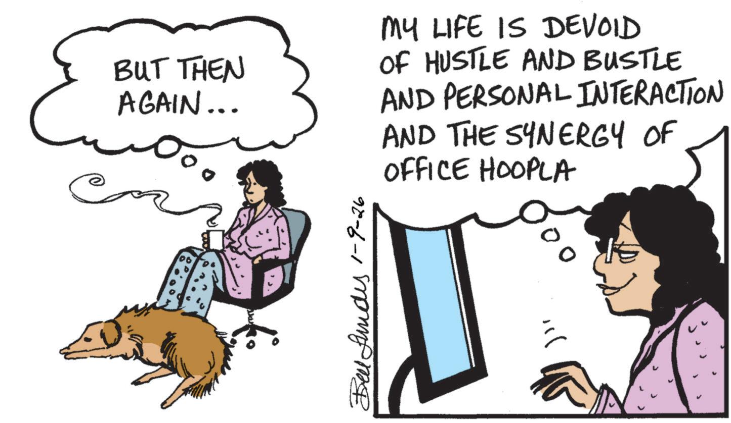 Comics OCR: BUT THEN AGAIN... MY LIFE IS DEVOID OF HUSTLE AND BUSTLE AND PERSONAL INTERACTION AND THE SYNERGY OF OFFICE HOOPLA Bell funds 1-9-26 500 ? BUT THEN AGAIN ... MY LIFE IS DEVOID OF HUSTLE AND BUSTLE AND PERSONAL INTERACTION AND THE SYNERGY OF OFFICE HOOPLA Bell funds 1-9-26 500 ?