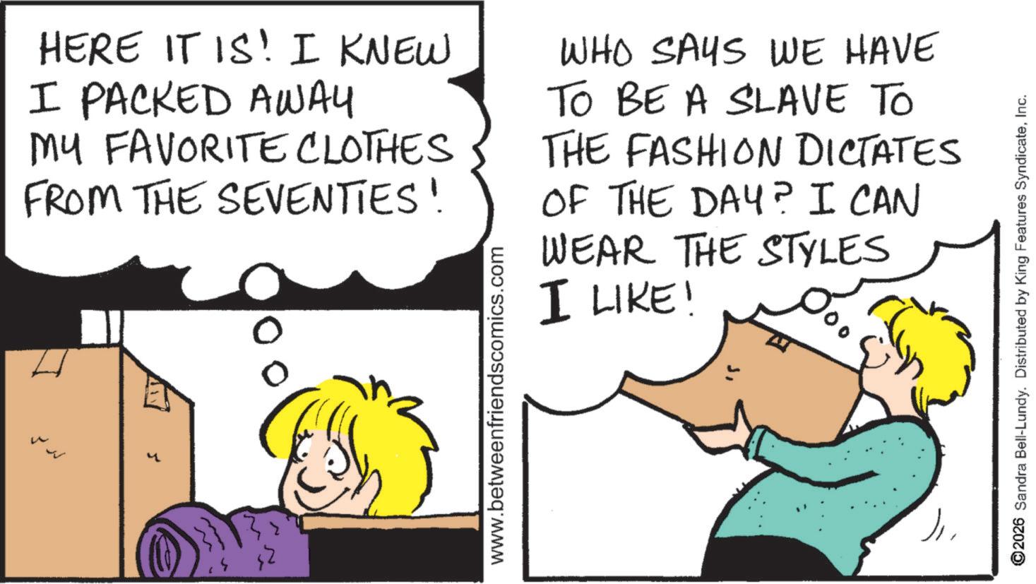 Comics OCR: ? 0 HERE IT IS! I KNEW I PACKED AWAY MY FAVORITE CLOTHES FROM THE SEVENTIES! WHO SAYS WE HAVE TO BE A SLAVE TO THE FASHION DICTATES OF THE DAY? I CAN WEAR THE STYLES I LIKE! www.betweenfriendscomics.com 2026 Sandra Bell-Lundy. Distributed by King Features SyndicateInc. ? 0 HERE IT IS ! I KNEW I PACKED AWAY MY FAVORITE CLOTHES FROM THE SEVENTIES ! WHO SAYS WE HAVE TO BE A SLAVE TO THE FASHION DICTATES OF THE DAY ? I CAN WEAR THE STYLES I LIKE ! www.betweenfriendscomics.com 2026 Sandra Bell - Lundy . Distributed by King Features Syndicate