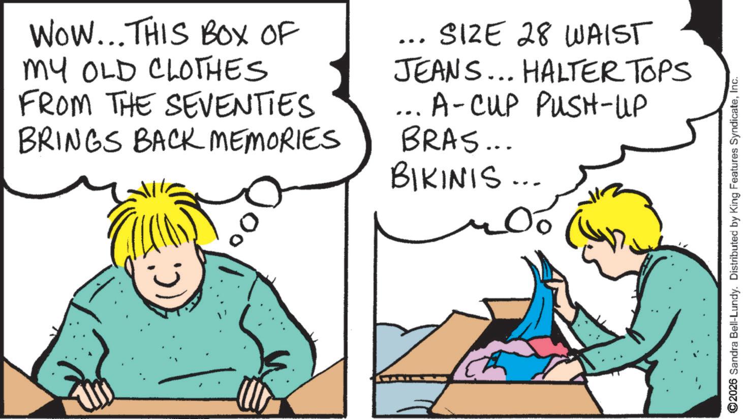 Fiction OCR: WOW... THIS BOX OF MY OLD CLOTHES FROM THE SEVENTIES BRINGS BACK MEMORIES SIZE 28 WAIST JEANS... HALTER TOPS ... A-CUP PUSH-UP BRAS... BIKINIS... ©2026 Sandra Bell-Lundy. Distributed by King Features SyndicateInc. WOW ... THIS BOX OF MY OLD CLOTHES FROM THE SEVENTIES BRINGS BACK MEMORIES SIZE 28 WAIST JEANS ... HALTER TOPS ... A - CUP PUSH - UP BRAS ... BIKINIS ... © 2026 Sandra Bell - Lundy . Distributed by King Features Syndicate