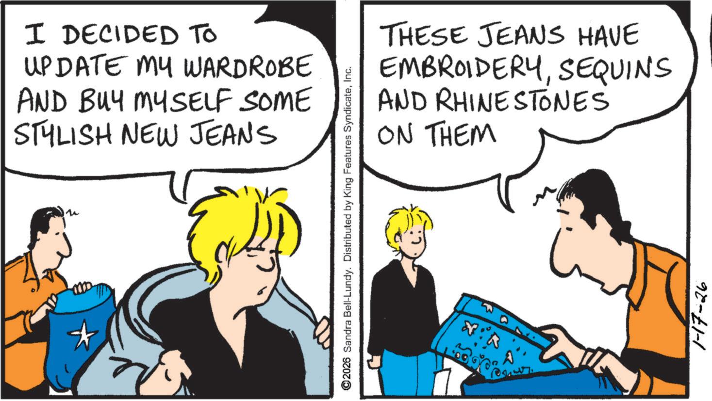 Fiction OCR: I DECIDED TO UPDATE MY WARDROBE AND BUY MYSELF SOME STYLISH NEW JEAN'S ©2026 Sandra Bell-Lundy. Distributed by King Features SyndicateInc. THESE JEANS HAVE EMBROIDERYSEQUINS AND RHINESTONES ON THEM 1-17-26 I DECIDED TO UPDATE MY WARDROBE AND BUY MYSELF SOME STYLISH NEW JEAN'S © 2026 Sandra Bell - Lundy . Distributed by King Features SyndicateInc. THESE JEANS HAVE EMBROIDERYSEQUINS AND RHINESTONES ON THEM 1-17-26