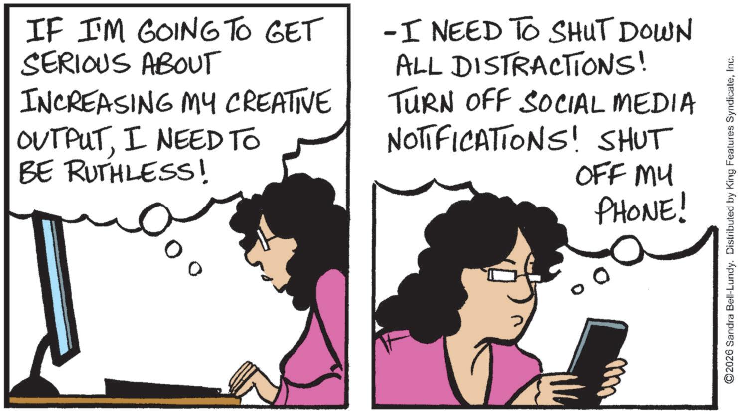 Animation OCR: IF I'M GOING TO GET SERIOUS ABOUT INCREASING MY CREATIVE OUTPUTI NEED TO BE RUTHLESS! -I NEED TO SHUT DOWN ALL DISTRACTIONS! TURN OFF SOCIAL MEDIA NOTIFICATIONS! SHUT OFF MY PHONE! ©2026 Sandra Bell-Lundy. Distributed by King Features SyndicateInc. IF I'M GOING TO GET SERIOUS ABOUT INCREASING MY CREATIVE OUTPUTI NEED TO BE RUTHLESS ! -I NEED TO SHUT DOWN ALL DISTRACTIONS ! TURN OFF SOCIAL MEDIA NOTIFICATIONS ! SHUT OFF MY PHONE ! © 2026 Sandra Bell - Lundy . Distributed by King Features Syndicate