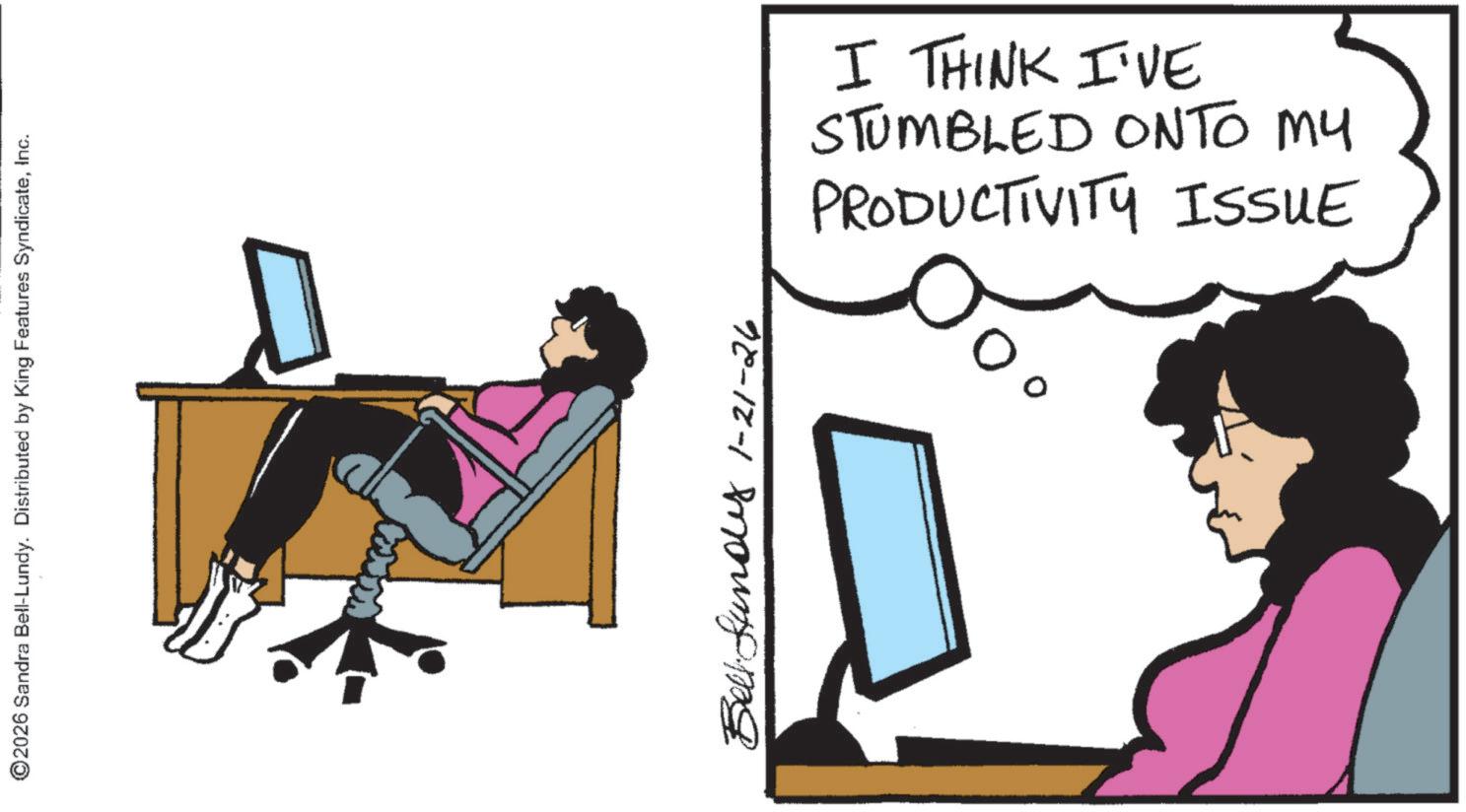 Peripheral OCR: ©2026 Sandra Bell-Lundy. Distributed by King Features SyndicateInc. www Bell-fundy 1-21-26 PRODUCTIVITY ISSUE STUMBLED ONTO MY I THINK I'VE © 2026 Sandra Bell - Lundy . Distributed by King Features SyndicateInc. www Bell - fundy 1-21-26 PRODUCTIVITY ISSUE STUMBLED ONTO MY I THINK I'VE