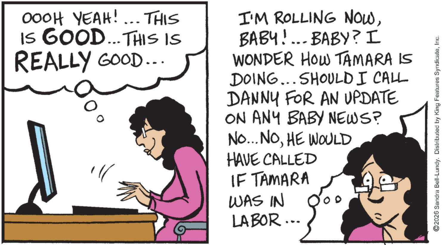 Photo caption OCR: OOOH YEAH! ... THIS IS GOOD... THIS IS REALLY GOOD... I'M ROLLING NOWBABY!... BABY? I WONDER HOW TAMARA IS DOING... SHOULD I CALL DANNY FOR AN UPDATE ON ANY BABY NEWS? No... NOHE WOULD HAVE CALLED IF TAMARA WAS IN LABOR... ©2026 Sandra Bell-Lundy. Distributed by King Features SyndicateInc. OOOH YEAH ! ... THIS IS GOOD ... THIS IS REALLY GOOD ... I'M ROLLING NOWBABY ! ... BABY ? I WONDER HOW TAMARA IS DOING ... SHOULD I CALL DANNY FOR AN UPDATE ON ANY BABY NEWS ? No ... NOHE WOULD HAVE CALLED IF TAMARA WAS IN LABOR ... © 2026 Sandra Bell - Lundy . Distributed by King Features Syndicate