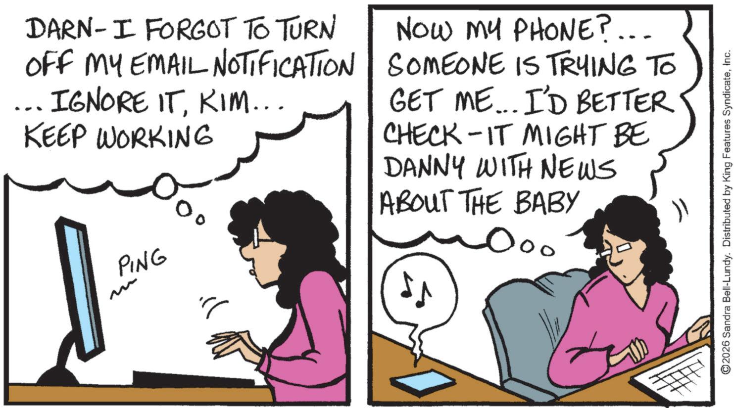Photo caption OCR: PING DARN-I FORGOT TO TURN OFF MY EMAIL NOTIFICATION IGNORE ITKIM... KEEP WORKING NOW MY PHONE?... SOMEONE IS TRYING TO GET ME... I'D BETTER CHECK-IT MIGHT BE DANNY WITH NEWS ABOUT THE BABY 000 ©2026 Sandra Bell-Lundy. Distributed by King Features SyndicateInc. PING DARN - I FORGOT TO TURN OFF MY EMAIL NOTIFICATION IGNORE ITKIM ... KEEP WORKING NOW MY PHONE ? ... SOMEONE IS TRYING TO GET ME ... I'D BETTER CHECK - IT MIGHT BE DANNY WITH NEWS ABOUT THE BABY 000 © 2026 Sandra Bell - Lundy . Distributed by King Features Syndicate