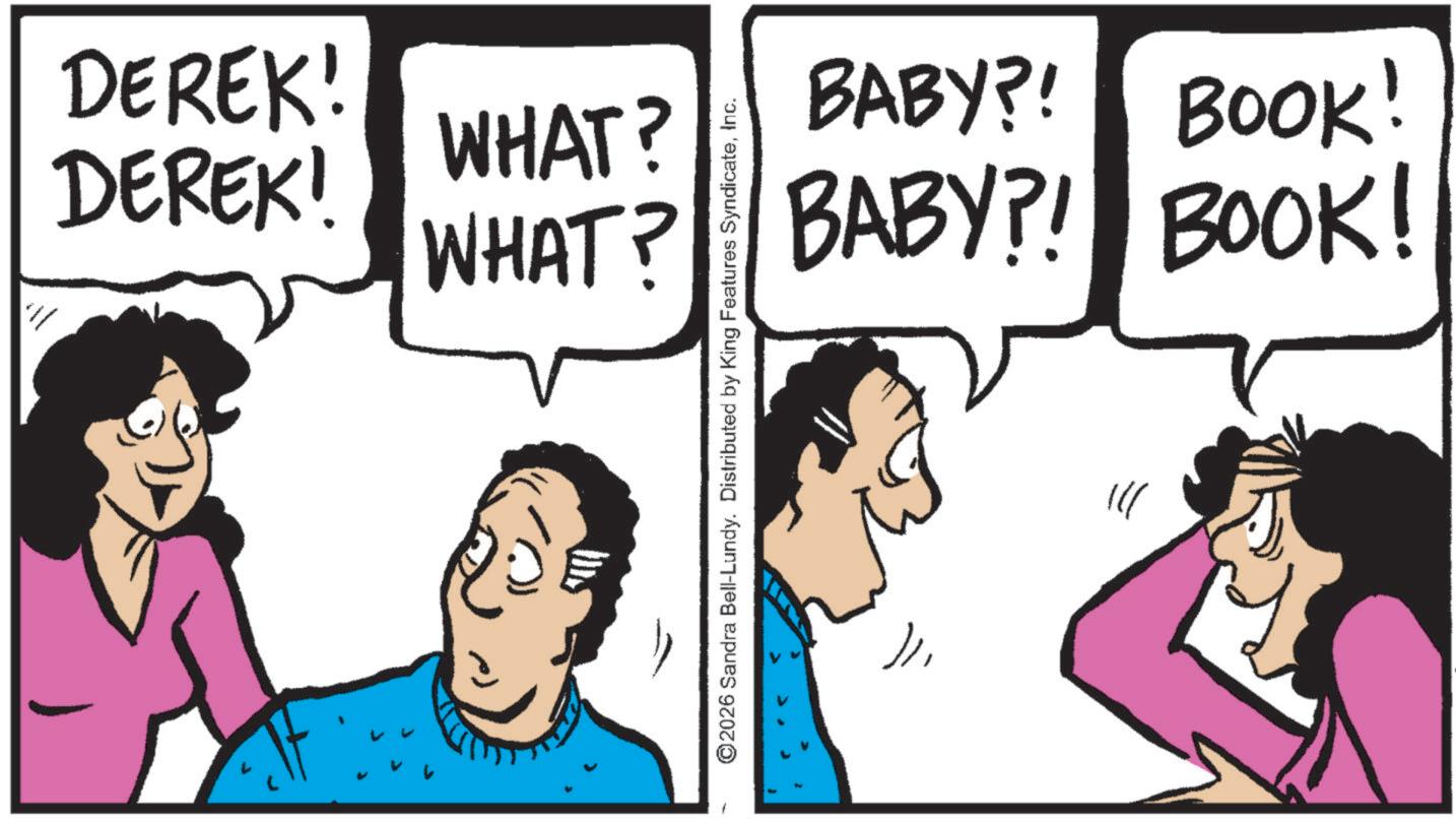 Happiness OCR: DEREK! DEREK! WHAT? ©2026 Sandra Bell-Lundy. Distributed by King Features SyndicateInc. BABY?! WHAT? BABY?! BOOK! BOOK! " DEREK ! DEREK ! WHAT ? © 2026 Sandra Bell - Lundy . Distributed by King Features SyndicateInc. BABY ?! WHAT ? BABY ?! BOOK ! BOOK ! "