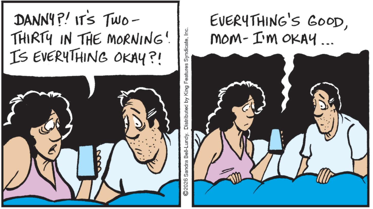Photo caption OCR: DANNY?! IT'S TWO- THIRTY IN THE MORNING! IS EVERYTHING OKAY?! ©2026 Sandra Bell-Lundy. Distributed by King Features SyndicateInc. EVERYTHING'S GOODMOM- I'M OKAY... DANNY ?! IT'S TWO- THIRTY IN THE MORNING ! IS EVERYTHING OKAY ?! © 2026 Sandra Bell - Lundy . Distributed by King Features SyndicateInc. EVERYTHING'S GOODMOM- I'M OKAY ...
