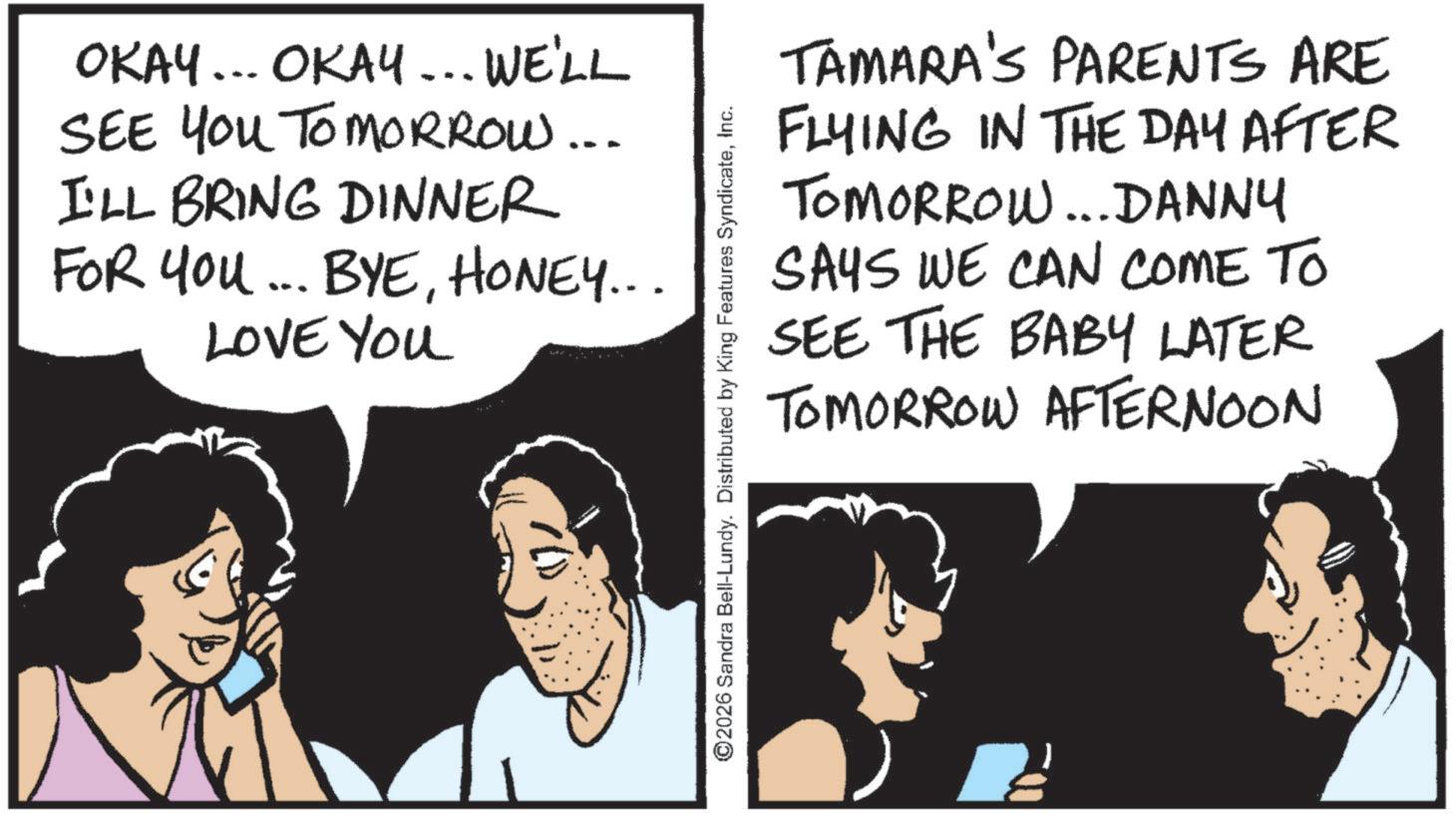 Animation OCR: OKAY... OKAY... WE'LL SEE YOU TOMORROW... I'LL BRING DINNER FOR YOU... BYEHONEY... LOVE YOU TAMARA'S PARENTS ARE FLYING IN THE DAY AFTER TOMORROW...DANNY SAYS WE CAN COME TO SEE THE BABY LATER TOMORROW AFTERNOON ©2026 Sandra Bell-Lundy. Distributed by King Features SyndicateInc. OKAY ... OKAY ... WE'LL SEE YOU TOMORROW ... I'LL BRING DINNER FOR YOU ... BYEHONEY ... LOVE YOU TAMARA'S PARENTS ARE FLYING IN THE DAY AFTER TOMORROW ... DANNY SAYS WE CAN COME TO SEE THE BABY LATER TOMORROW AFTERNOON © 2026 Sandra Bell - Lundy . Distributed by King Features Syndicate