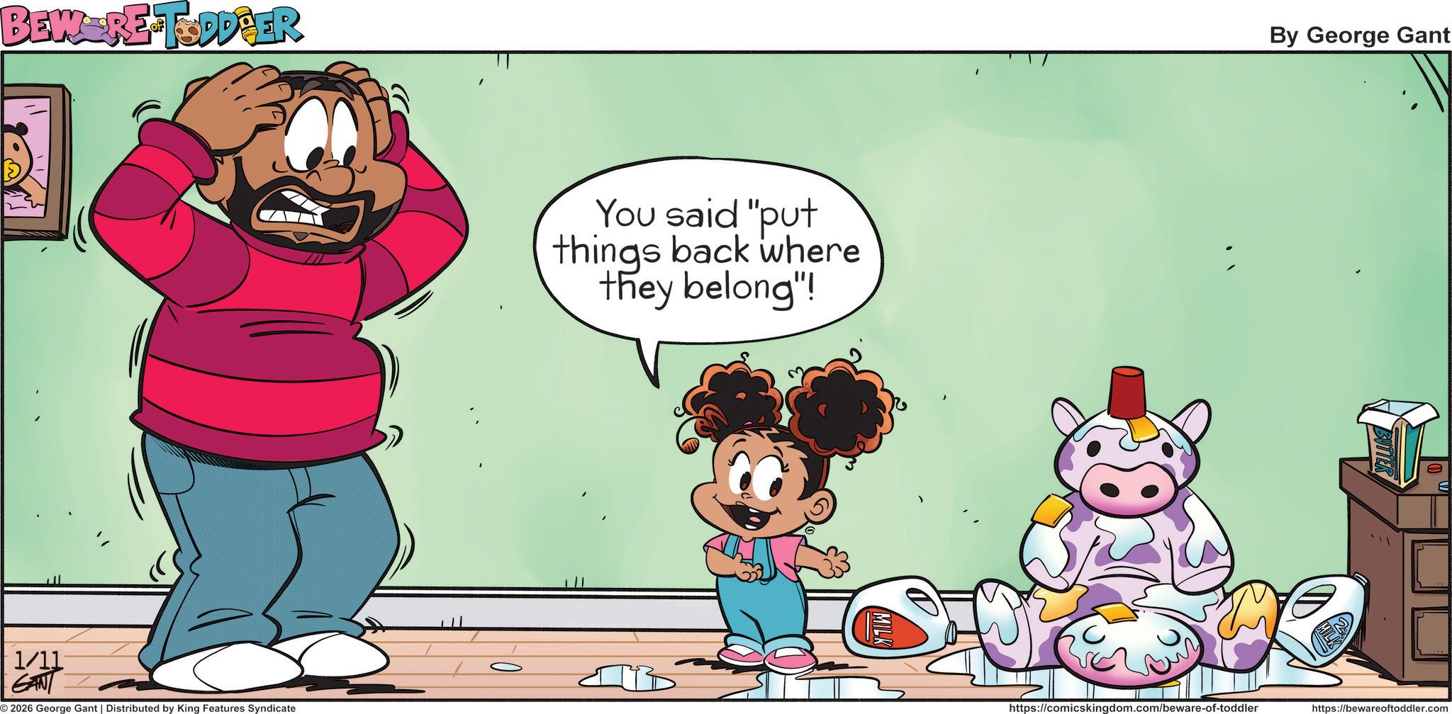 Child OCR: BEW RE-TODDPER 1 1/11 GANT 2026 George Gant | Distributed by King Features Syndicate You said "put things back where they belong"! By George Gant https://comicskingdom.com/beware-of-toddler https://bewareoftoddler.com BEW RE - TODDPER 1 1/11 GANT 2026 George Gant | Distributed by King Features Syndicate You said " put things back where they belong " ! By George Gant https://comicskingdom.com/beware-of-toddler https://bewareoftoddler.com