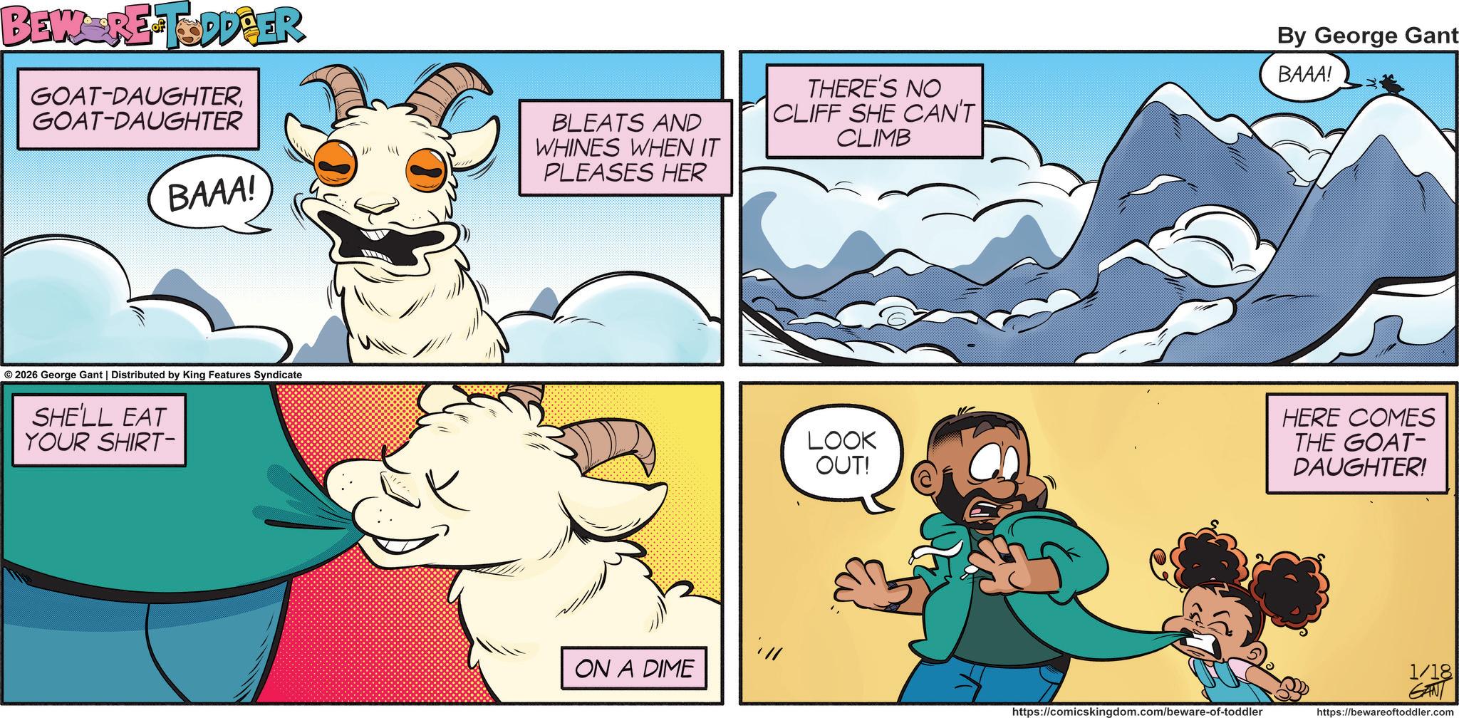Happiness OCR: BEWERE TODDBER GOAT-DAUGHTERGOAT-DAUGHTER " BAAA! 2026 George Gant | Distributed by King Features Syndicate SHE'LL EAT YOUR SHIRT- BLEATS AND WHINES WHEN IT PLEASES HER THERE'S NO CLIFF SHE CAN'T CLIMB By George Gant BAAA! ON A DIME LOOK OUT! https://comicskingdom.com/beware-of-toddler HERE COMES THE GOAT- DAUGHTER! 1/18 GANT https://bewareoftoddler.com BEWERE TODDBER GOAT - DAUGHTERGOAT - DAUGHTER " BAAA ! 2026 George Gant | Distributed by King Features Syndicate SHE'LL EAT YOUR SHIRT- BLEATS AND WHINES WHEN IT PLEASES HER THERE'S NO CLIFF SHE CAN'T CLIMB By George Gant BAAA ! ON A DIME LOOK OUT ! https://comicskingdom.com/beware-of-toddler HERE COMES THE GOAT- DAUGHTER ! 1/18 GANT https://bewareoftoddler.com