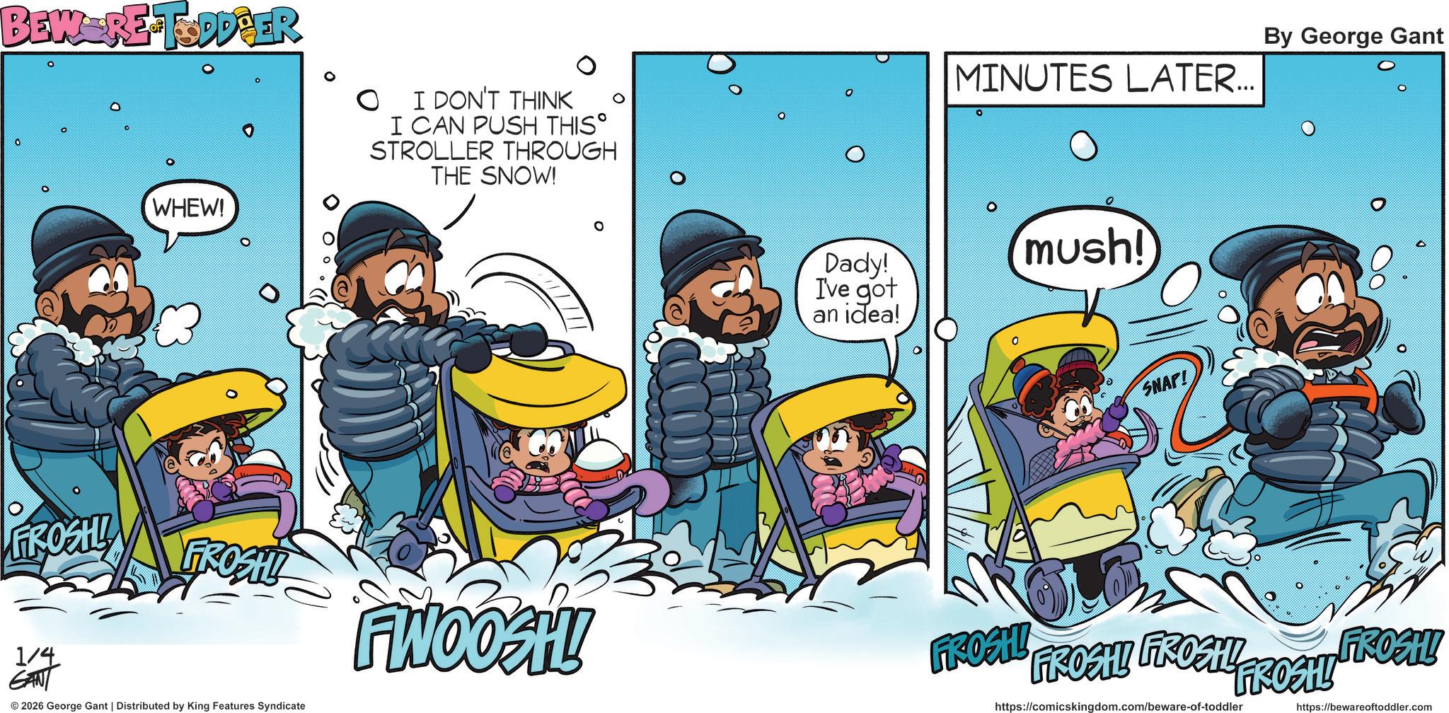 Pleased OCR: BEWERE TODDPER ? I DON'T THINK I CAN PUSH THIS° STROLLER THROUGH THE SNOW! WHEW! FROSHAL FROSHI 1/4 © 2026 George Gant | Distributed by King Features Syndicate FWOOZHL ° Dady! I've got an idea! MINUTES LATER... mush! SNAP! By George Gant FRON PROPIL FROSIL FROSAL PROSIL https://comicskingdom.com/beware-of-toddler FROSH! FROSH! https://bewareoftoddler.com BEWERE TODDPER ? I DON'T THINK I CAN PUSH THIS ° STROLLER THROUGH THE SNOW ! WHEW ! FROSHAL FROSHI 1/4 © 2026 George Gant | Distributed by King Features Syndicate FWOOZHL ° Dady ! I've got an idea ! MINUTES LATER ... mush ! SNAP ! By George Gant FRON PROPIL FROSIL FROSAL PROSIL https://comicskingdom.com/beware-of-toddler FROSH ! FROSH ! https://bewareoftoddler.com