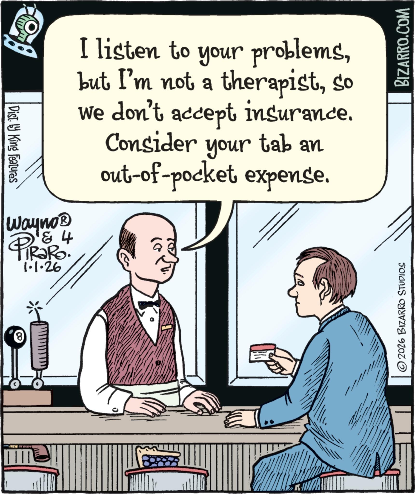 Photo caption OCR: www. Dist. by King Features Wayno? 1 & 4 PiRaRo. 1.1.26 I listen to your problemsso we don't accept insurance. Consider your tab an out-of-pocket expense. © 2026 BIZARRO STUDIOS BIZARRO.COM www . Dist . by King Features Wayno? 1 & 4 PiRaRo . 1.1.26 I listen to your problemsbut I'm not a therapistso we don't accept insurance . Consider your tab an out - of - pocket expense . © 2026 BIZARRO STUDIOS BIZARRO.COM