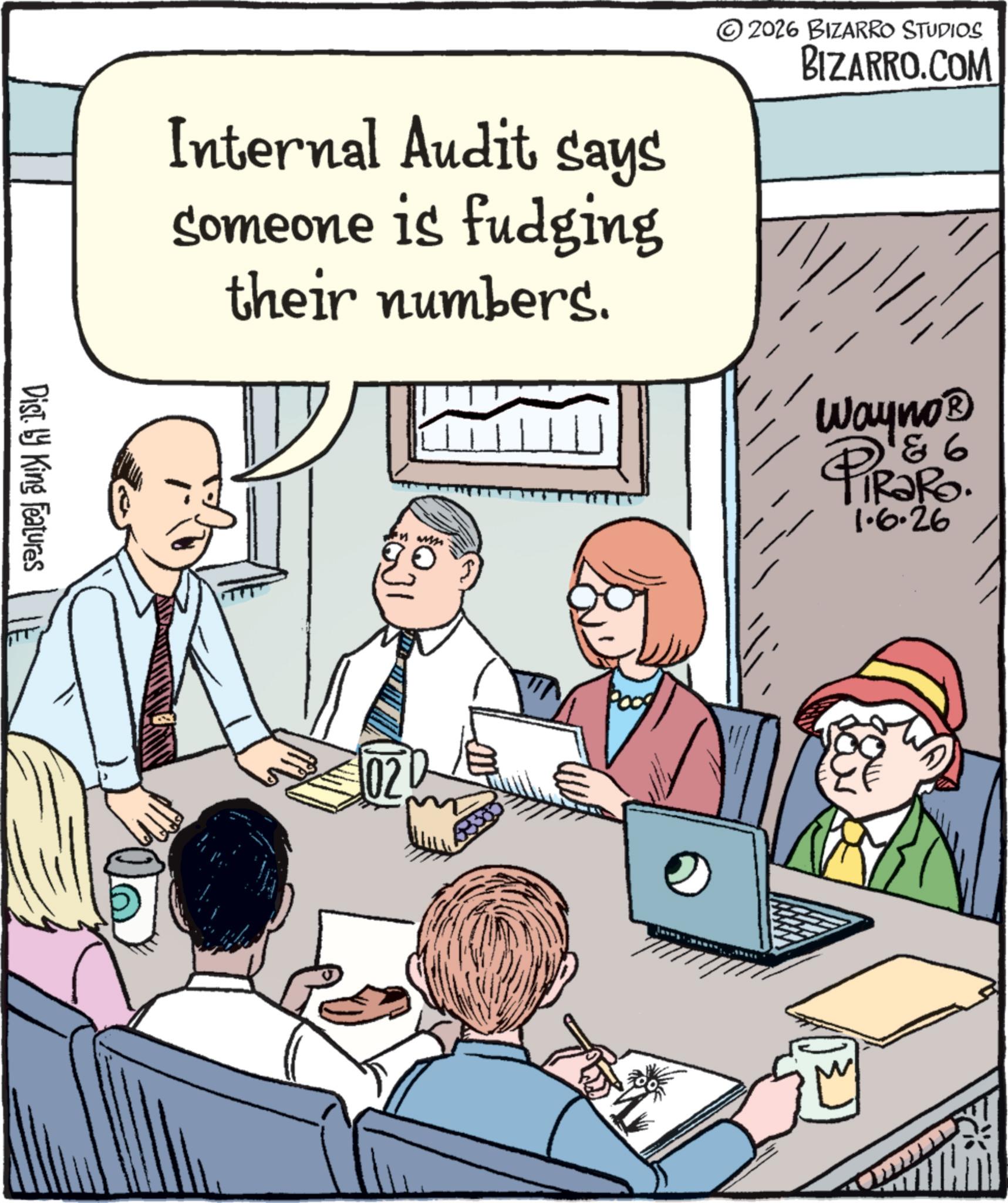 Comics OCR: Dist. by King Features © 2026 BIZARRO STUDIOS BIZARRO.COM Internal Audit says someone is fudging their numbers. Pood Wayno? 8 6 PiRaRo. 1.6.26 Dist . by King Features © 2026 BIZARRO STUDIOS BIZARRO.COM Internal Audit says someone is fudging their numbers . Pood Wayno? 8 6 PiRaRo . 1.6.26