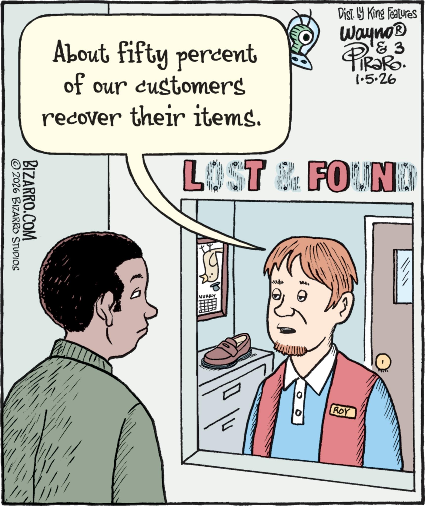 Fiction OCR: About fifty percent of our customers recover their items. Dist. by King Features 3 Wayno? PiRako. 1.5.26 LOST & FOUND ©2026 BIZARRO STUDIOS BIZARRO.COM NUARY 0 ROY About fifty percent of our customers recover their items . Dist . by King Features 3 Wayno? PiRako . 1.5.26 LOST & FOUND © 2026 BIZARRO STUDIOS BIZARRO.COM NUARY 0 ROY