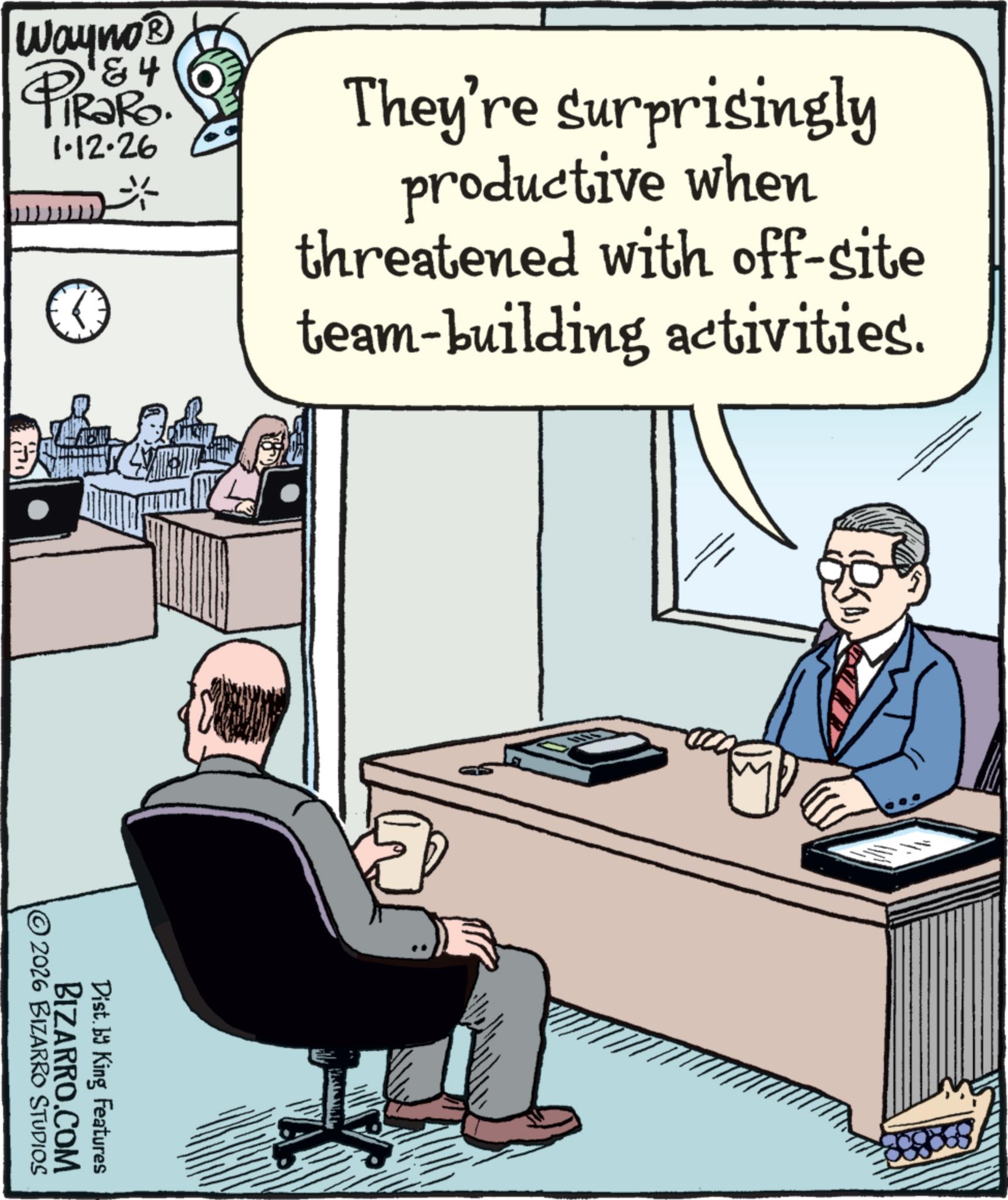 Computer OCR: '&4 iRaRo. 1.12.26 They're surprisingly productive when threatened with off-site team-building activities. Wayno? © 2026 BIZARRO STUDIOS BIZARRO.COM Dist. by King Features ' & 4 iRaRo . 1.12.26 They're surprisingly productive when threatened with off - site team - building activities . Wayno? © 2026 BIZARRO STUDIOS BIZARRO.COM Dist . by King Features