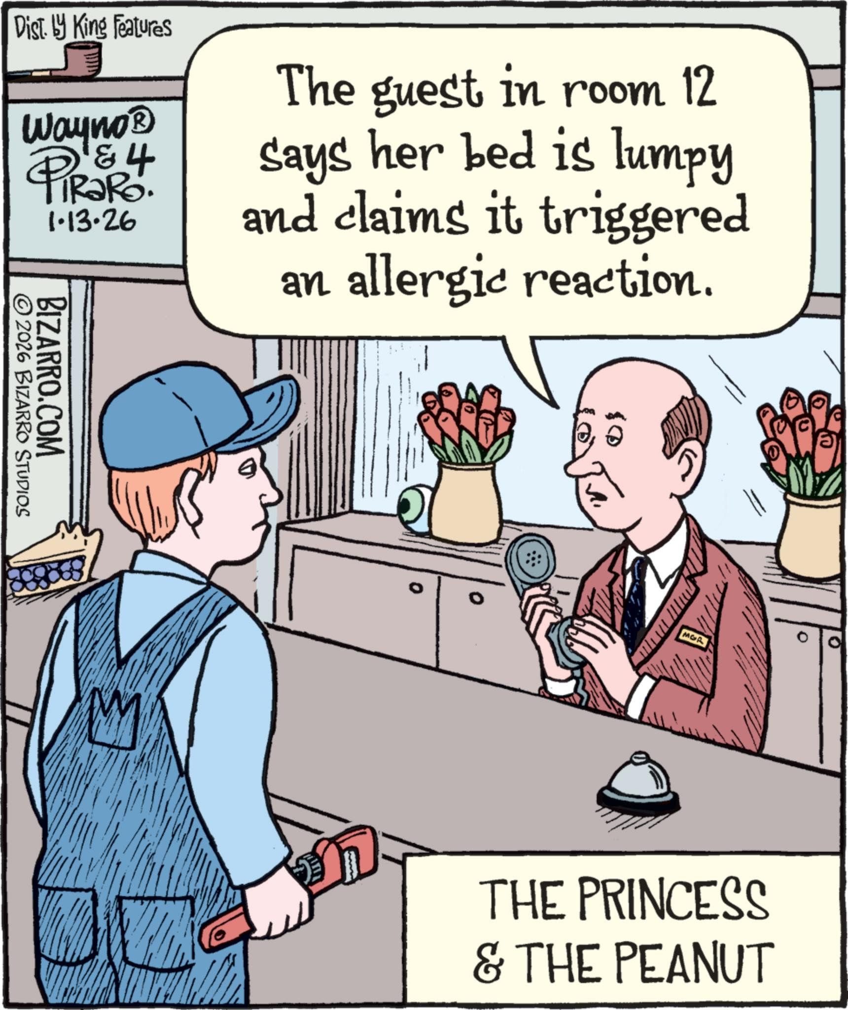 Animated cartoon OCR: Dist. by King Features Wayno? D & 4 TiRaRo. 1.13.26 The guest in room 12 says her bed is lumpy and claims it triggered an allergic reaction. ©2026 BIZARRO STUDIOS BIZARRO.COM MOR M THE PRINCESS & THE PEANUT Dist . by King Features Wayno? D & 4 TiRaRo . 1.13.26 The guest in room 12 says her bed is lumpy and claims it triggered an allergic reaction . © 2026 BIZARRO STUDIOS BIZARRO.COM MOR M THE PRINCESS & THE PEANUT