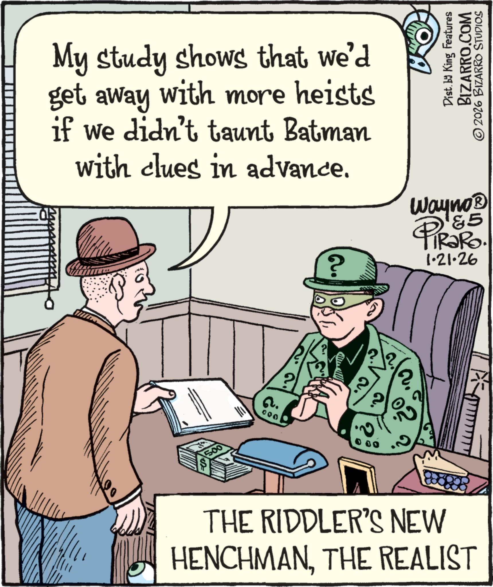 Animation OCR: My study shows that we'd get away with more heists if we didn't taunt Batman with clues in advance. Dist. by King Features BIZARRO.COM © 2026 BIZARRO STUDIOS Wayno? &5 PiRako. 1.21.26 ? 500 Q. 000 THE RIDDLER'S NEW HENCHMANTHE REALIST My study shows that we'd get away with more heists if we didn't taunt Batman with clues in advance . Dist . by King Features BIZARRO.COM © 2026 BIZARRO STUDIOS Wayno? & 5 PiRako . 1.21.26 ? 500 Q. 000 THE RIDDLER'S NEW HENCHMANTHE REALIST