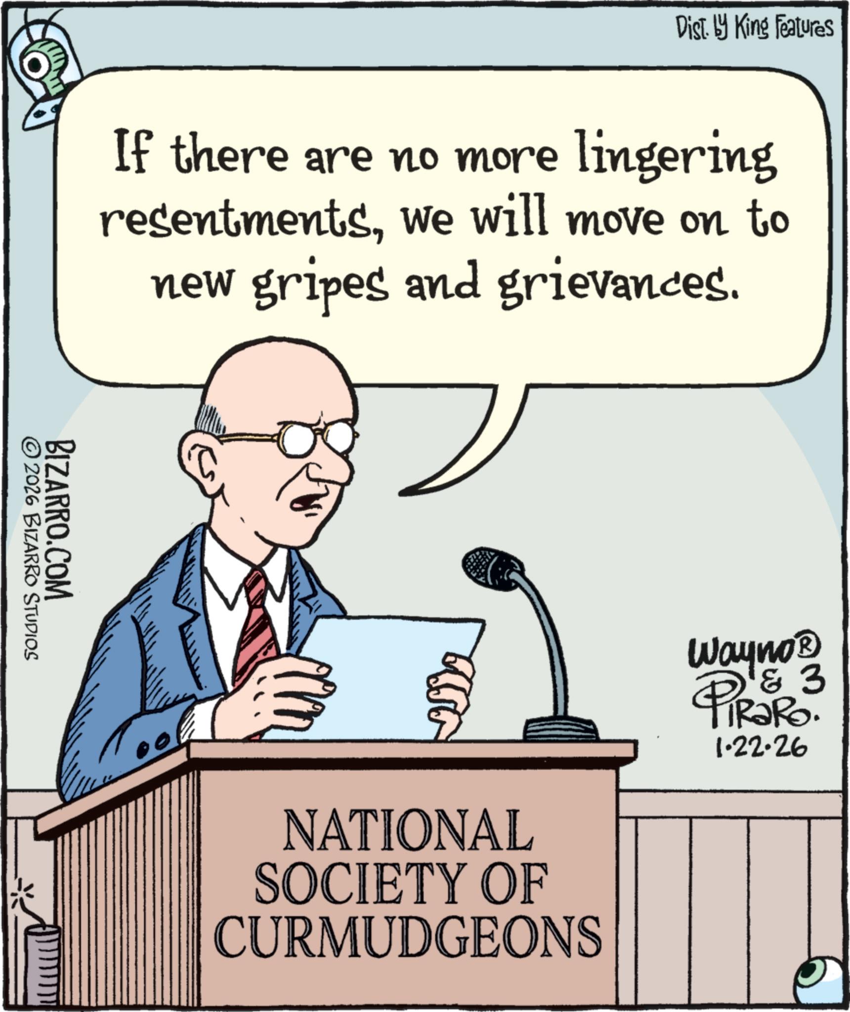 Businessperson OCR: Dist. by King Features If there are no more lingering resentmentswe will move on to new gripes and grievances. © 2026 BIZARRO STUDIOS BIZARRO.COM NATIONAL SOCIETY OF CURMUDGEONS 3 Wayno? PiRaRo. 1.22.26 Dist . by King Features If there are no more lingering resentmentswe will move on to new gripes and grievances . © 2026 BIZARRO STUDIOS BIZARRO.COM NATIONAL SOCIETY OF CURMUDGEONS 3 Wayno? PiRaRo . 1.22.26