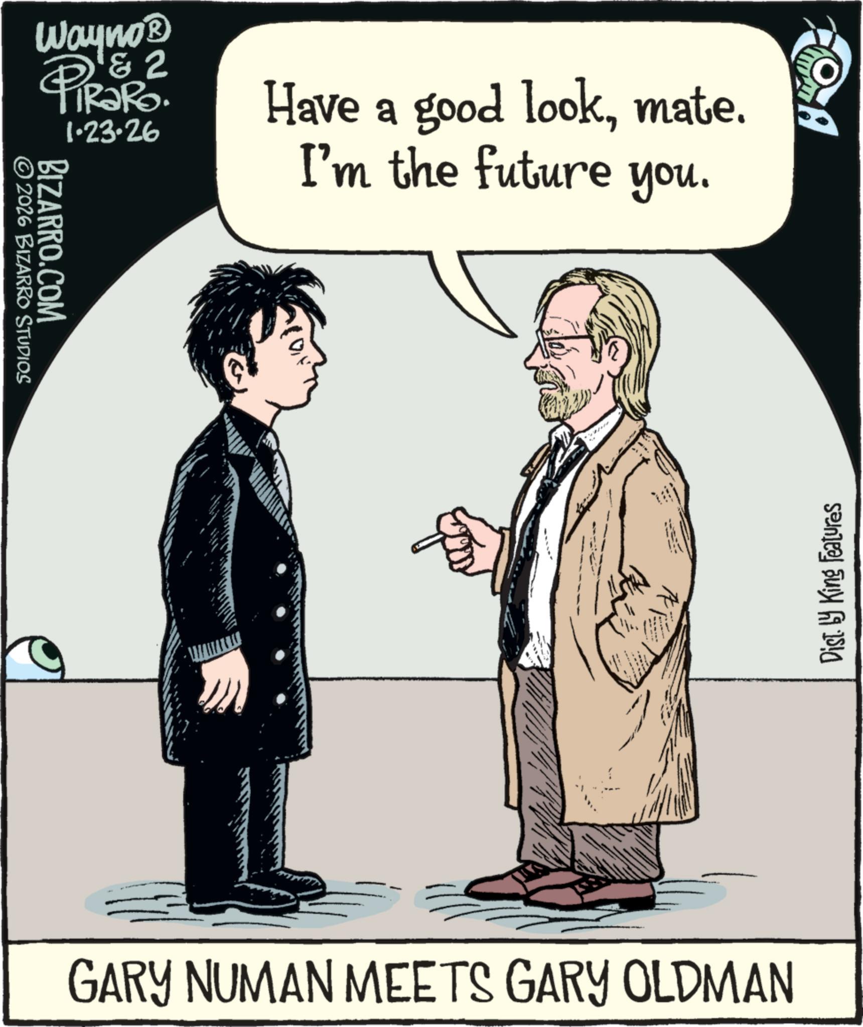 Moustache OCR: Wayno? & 2 1.23.26 2026 BIZARRO STUDIOS BIZARRO.COM Have a good lookmate. I'm the future you. ? Dist. by King Features GARY NUMAN MEETS GARY OLDMAN Wayno? & 2 1.23.26 2026 BIZARRO STUDIOS BIZARRO.COM Have a good lookmate . I'm the future you . ? Dist . by King Features GARY NUMAN MEETS GARY OLDMAN