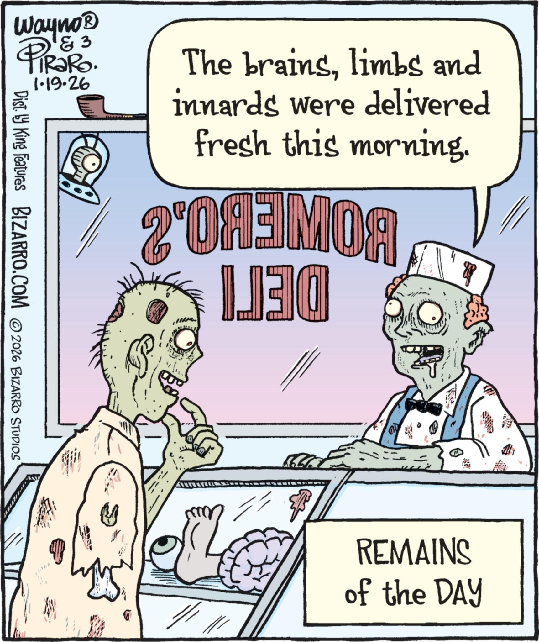 Zombie OCR: Wayno? & 3 PiRaRo. Dist. by King Features BIZARRO.COM © 2026 BIZARRO STUDIOS 1.19.26 The brainslimbs and innards were delivered fresh this morning. 2'0A3MOA 130 P REMAINS of the DAY Wayno? & 3 PiRaRo . Dist . by King Features BIZARRO.COM © 2026 BIZARRO STUDIOS 1.19.26 The brainslimbs and innards were delivered fresh this morning . 2'0A3MOA 130 P REMAINS of the DAY