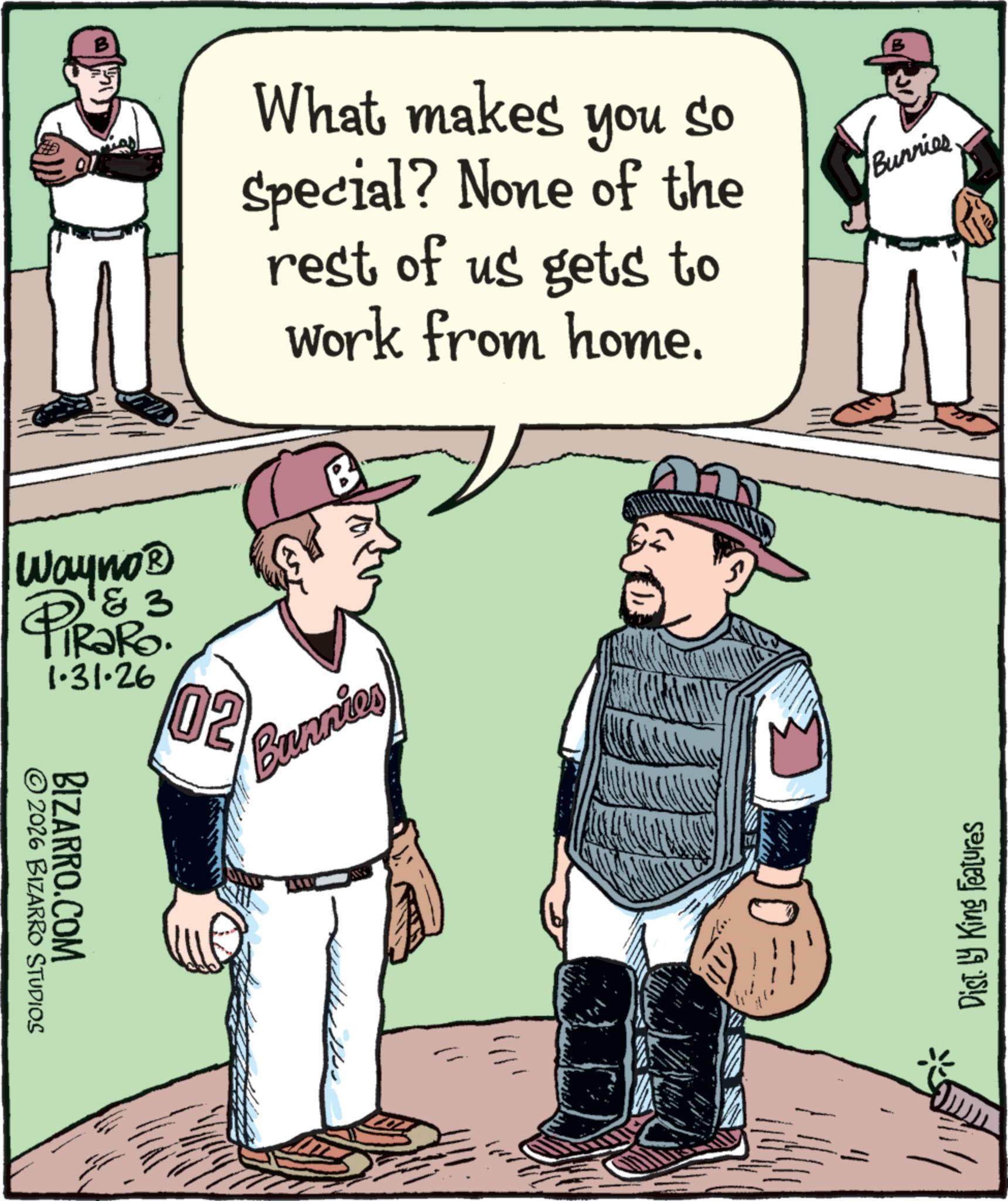 Baseball Protective Gear OCR: What makes you so Special? None of the rest of us gets to work from home. ? Bunnies & 3 Wayno? 4 PiRaRo 1.31.26 02 © 2026 BIZARRO STUDIOS BIZARRO.COM Bunnion ? Dist. by King Features What makes you so Special ? None of the rest of us gets to work from home . ? Bunnies & 3 Wayno? 4 PiRaRo 1.31.26 02 © 2026 BIZARRO STUDIOS BIZARRO.COM Bunnion ? Dist . by King Features
