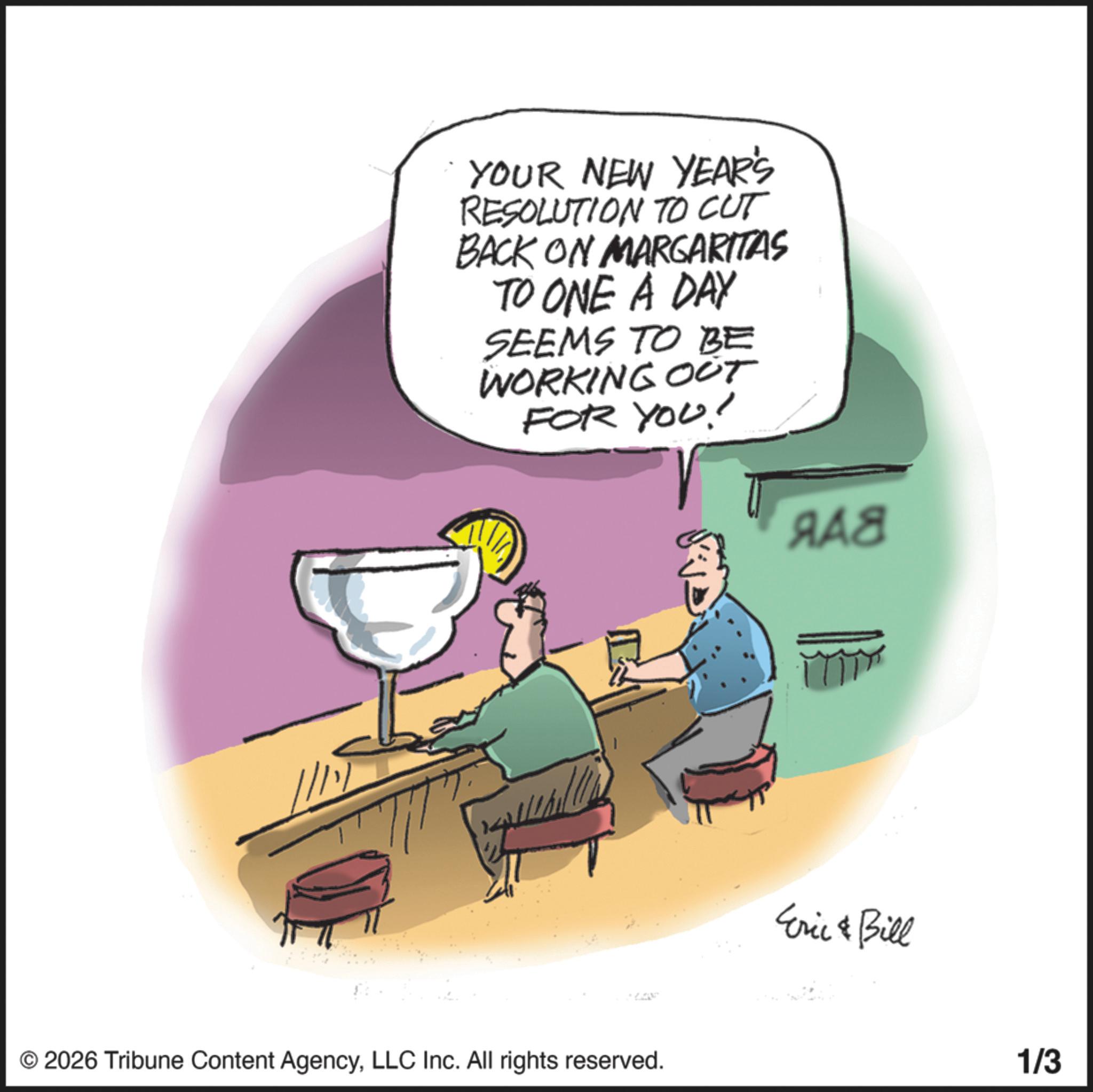 Stemware OCR: YOUR NEW YEAR'S RESOLUTION TO CUT BACK ON MARGARITAS TO ONE A DAY SEEMS TO BE WORKING OUT FOR YOU! ??? © 2026 Tribune Content AgencyLLC Inc. All rights reserved. Eric & Bill 1/3 YOUR NEW YEAR'S RESOLUTION TO CUT BACK ON MARGARITAS TO ONE A DAY SEEMS TO BE WORKING OUT FOR YOU ! ??? © 2026 Tribune Content AgencyLLC Inc. All rights reserved . Eric & Bill 1/3