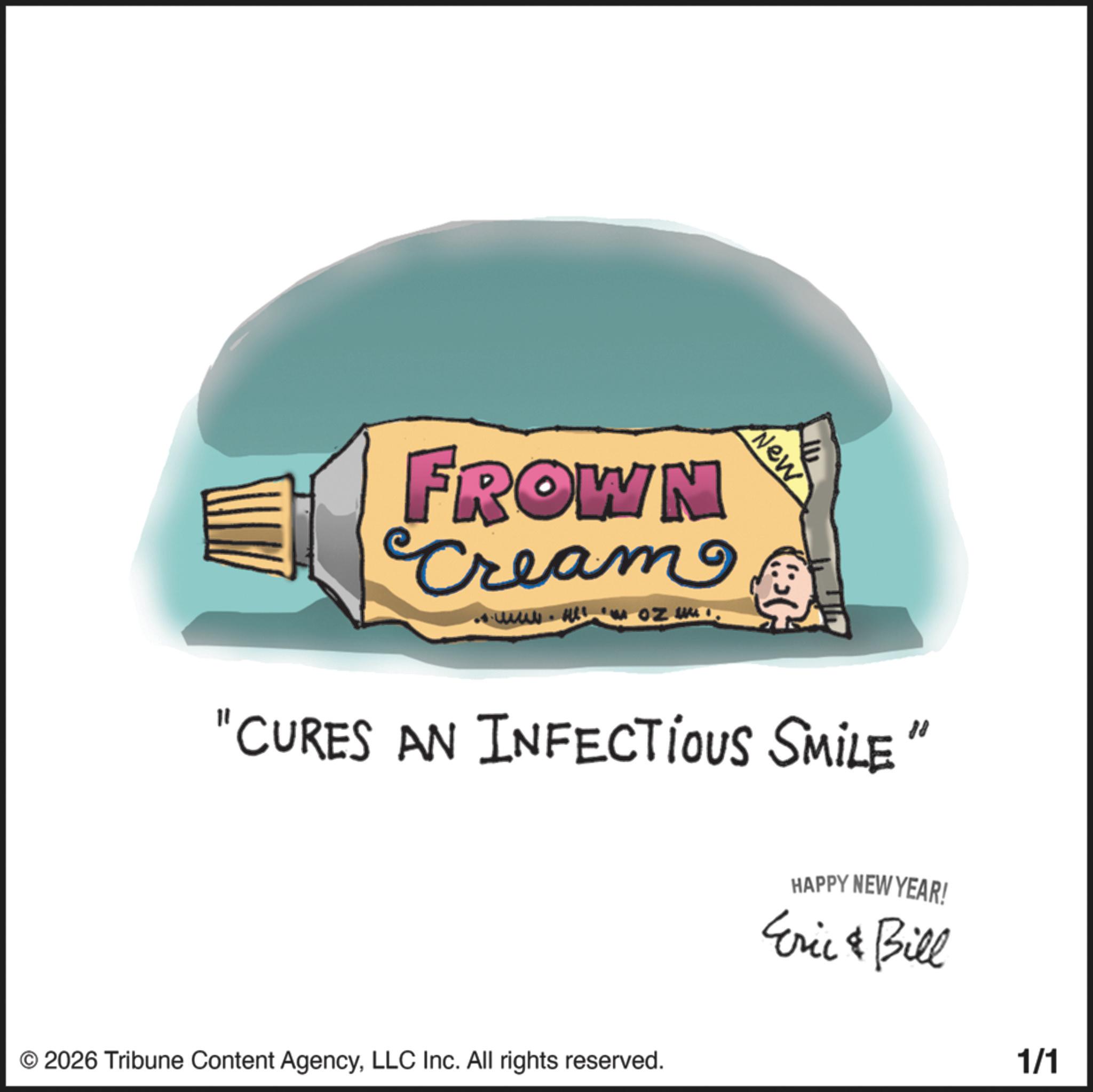 Graphics OCR: FROWN Cream New "CURES AN INFECTIOUS SMILE" © 2026 Tribune Content AgencyLLC Inc. All rights reserved. HAPPY NEW YEAR! Eric & Bill 1/1 FROWN Cream New " CURES AN INFECTIOUS SMILE " © 2026 Tribune Content AgencyLLC Inc. All rights reserved . HAPPY NEW YEAR ! Eric & Bill 1/1