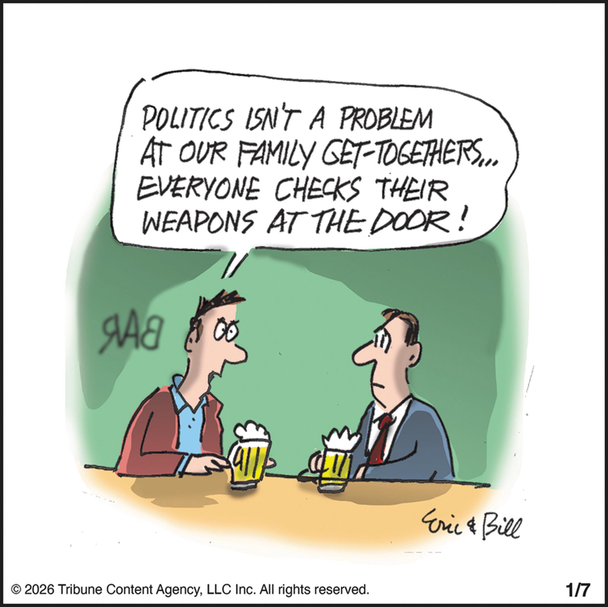 Gesture OCR: POLITICS ISN'T A PROBLEM AT OUR FAMILY GET-TOGETHERS... EVERYONE CHECKS THEIR WEAPONS AT THE DOOR! Ma 00 © 2026 Tribune Content AgencyLLC Inc. All rights reserved. Eric & Bill 1/7 POLITICS ISN'T A PROBLEM AT OUR FAMILY GET - TOGETHERS ... EVERYONE CHECKS THEIR WEAPONS AT THE DOOR ! Ma 00 © 2026 Tribune Content AgencyLLC Inc. All rights reserved . Eric & Bill 1/7