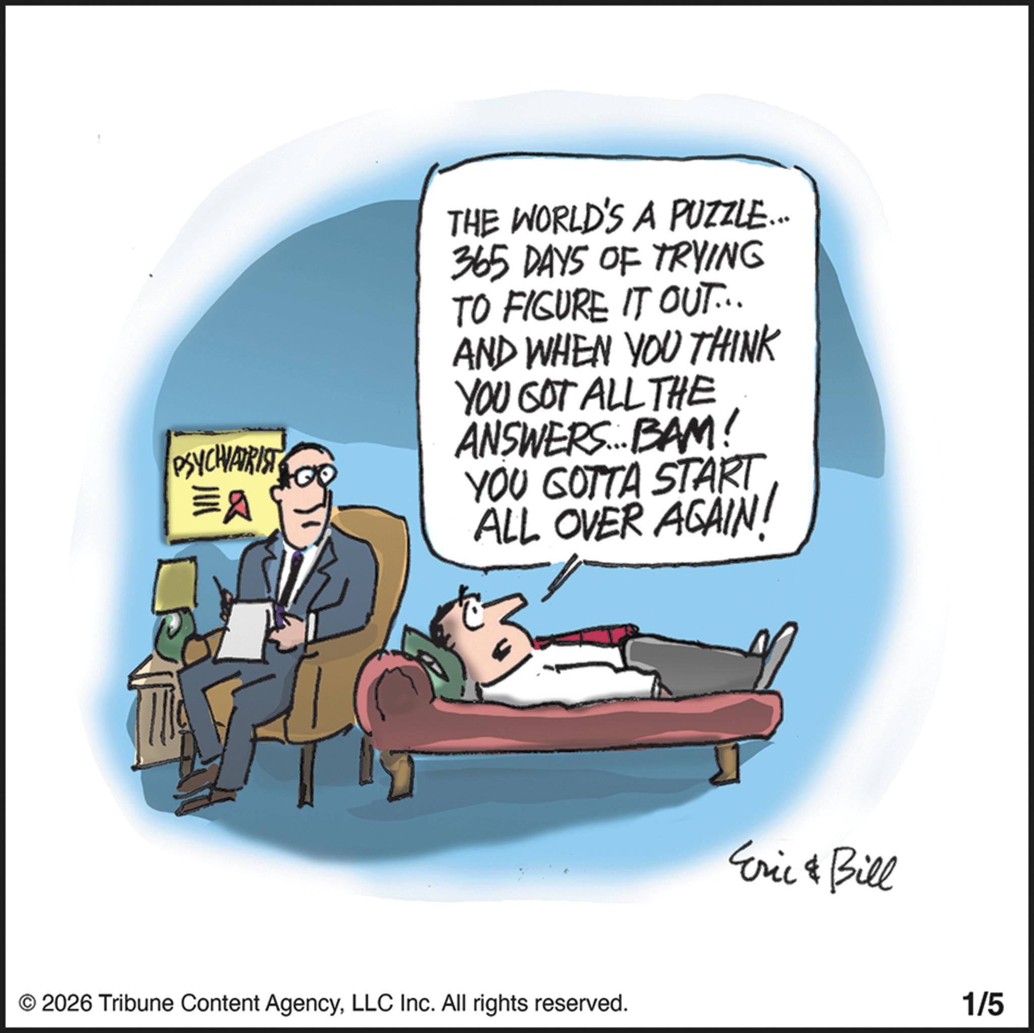 Fiction OCR: PSYCHIATRIST =A THE WORLD'S A PUZZLE... 365 DAYS OF TRYING TO FIGURE IT OUT... AND WHEN YOU THINK YOU GOT ALL THE ANSWERS... BAM! YOU GOTTA START ALL OVER AGAIN! © 2026 Tribune Content AgencyLLC Inc. All rights reserved. Eric & Bill 1/5 PSYCHIATRIST = A THE WORLD'S A PUZZLE ... 365 DAYS OF TRYING TO FIGURE IT OUT ... AND WHEN YOU THINK YOU GOT ALL THE ANSWERS ... BAM ! YOU GOTTA START ALL OVER AGAIN ! © 2026 Tribune Content AgencyLLC Inc. All rights reserved . Eric & Bill 1/5