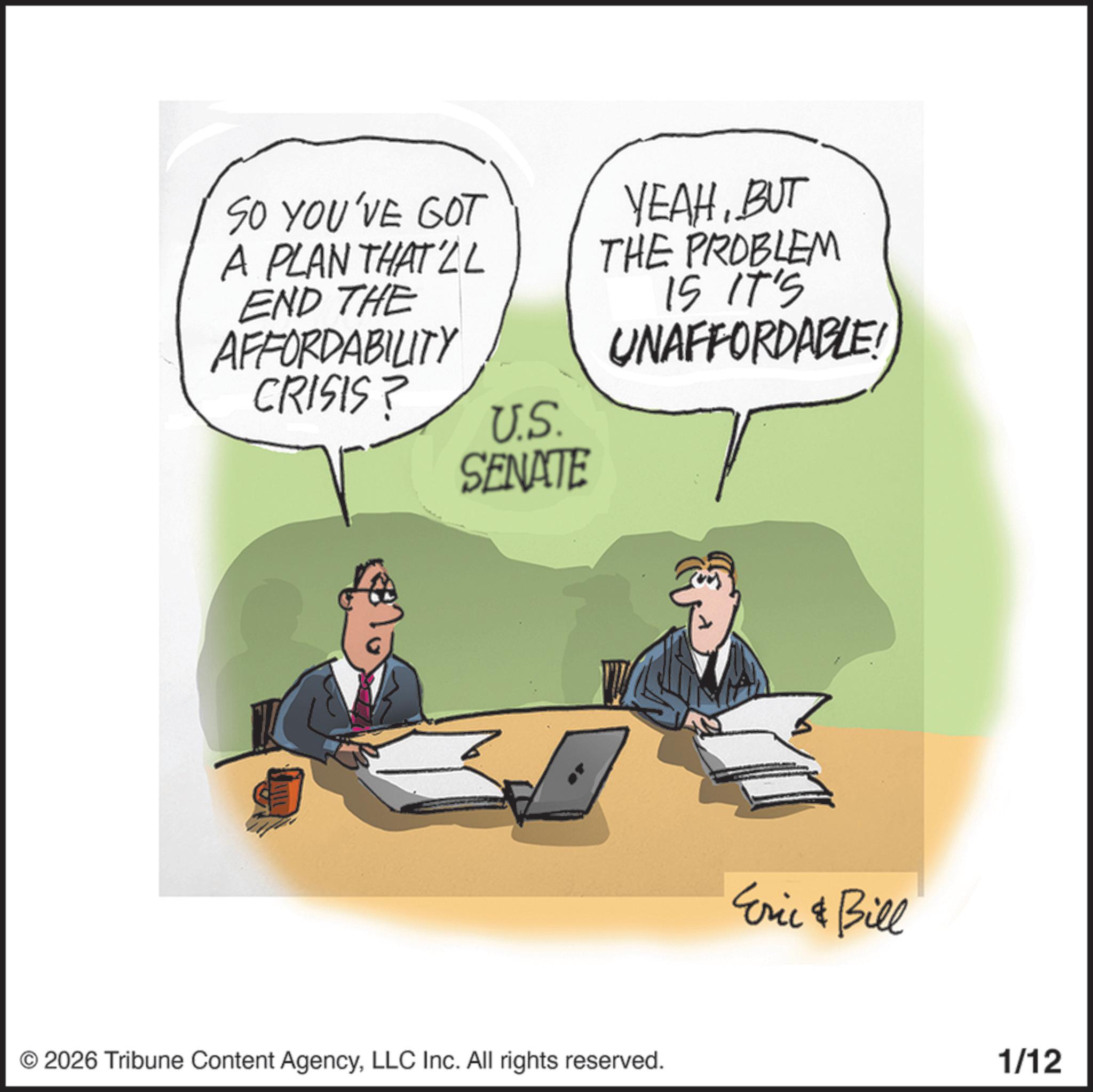 Businessperson OCR: SO YOU'VE GOT A PLAN THAT'LL END THE AFFORDABILITY CRISIS? YEAHBUT THE PROBLEM IS IT'S UNAFFORDABLE! U.S. SENATE © 2026 Tribune Content AgencyLLC Inc. All rights reserved. Eric & Bill 1/12 SO YOU'VE GOT A PLAN THAT'LL END THE AFFORDABILITY CRISIS ? YEAHBUT THE PROBLEM IS IT'S UNAFFORDABLE ! U.S. SENATE © 2026 Tribune Content AgencyLLC Inc. All rights reserved . Eric & Bill 1/12
