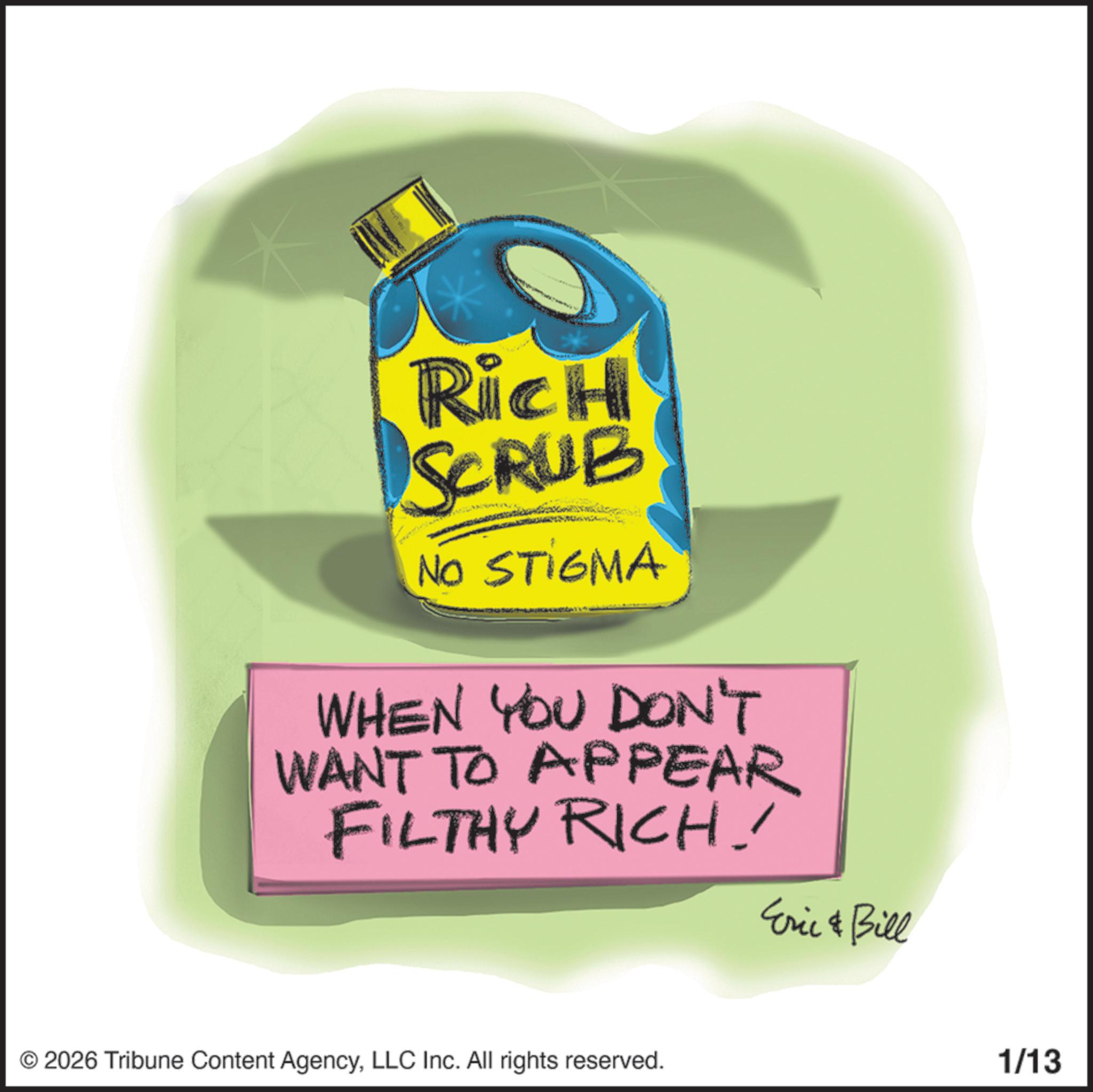 Graphic design OCR: Rich SCRUB NO STIGMA WHEN YOU DON'T WANT TO APPEAR FILTHY RICH! Eric & Bill © 2026 Tribune Content AgencyLLC Inc. All rights reserved. 1/13 Rich SCRUB NO STIGMA WHEN YOU DON'T WANT TO APPEAR FILTHY RICH ! Eric & Bill © 2026 Tribune Content AgencyLLC Inc. All rights reserved . 1/13