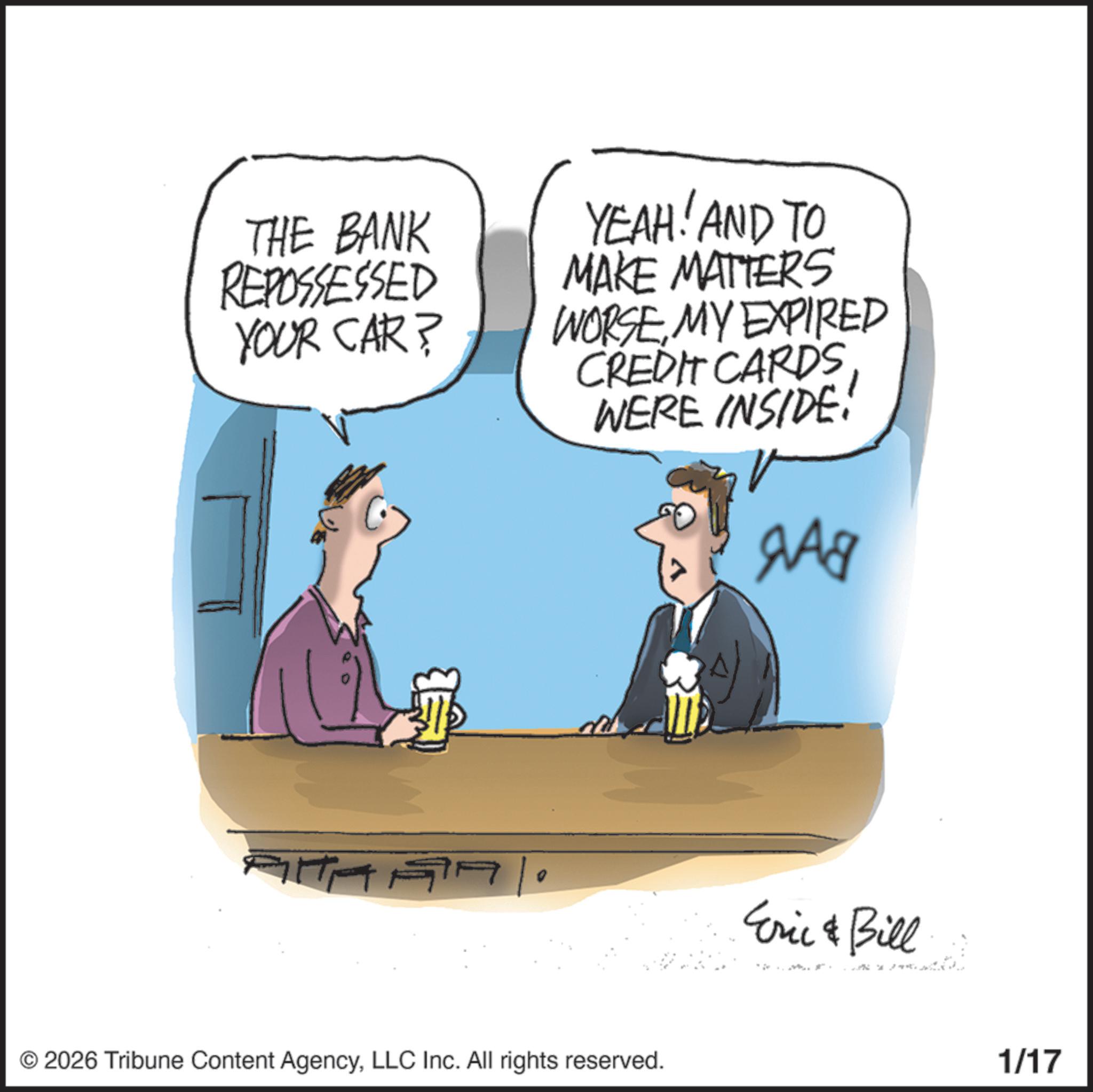 Comics OCR: THE BANK REPOSSESSED YOUR CAR? YEAH! AND TO MAKE MATTERS WORSEMY EXPIRED CREDIT CARDS WERE INSIDE. ??? © 2026 Tribune Content AgencyLLC Inc. All rights reserved. Eric & Bill 1/17 THE BANK REPOSSESSED YOUR CAR ? YEAH ! AND TO MAKE MATTERS WORSEMY EXPIRED CREDIT CARDS WERE INSIDE . ??? © 2026 Tribune Content AgencyLLC Inc. All rights reserved . Eric & Bill 1/17