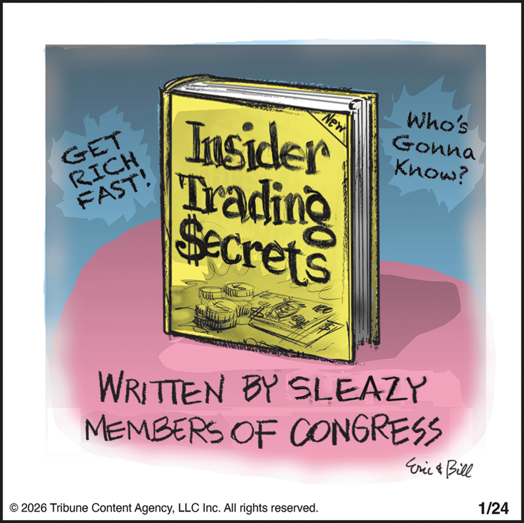 Book OCR: GET RICH FAST! New Insider Trading Secrets Who's Gonna Know? WRITTEN BY SLEAZY MEMBERS OF CONGRESS Eric & Bill 1/24 © 2026 Tribune Content AgencyLLC Inc. All rights reserved. GET RICH FAST ! New Insider Trading Secrets Who's Gonna Know ? WRITTEN BY SLEAZY MEMBERS OF CONGRESS Eric & Bill 1/24 © 2026 Tribune Content AgencyLLC Inc. All rights reserved .