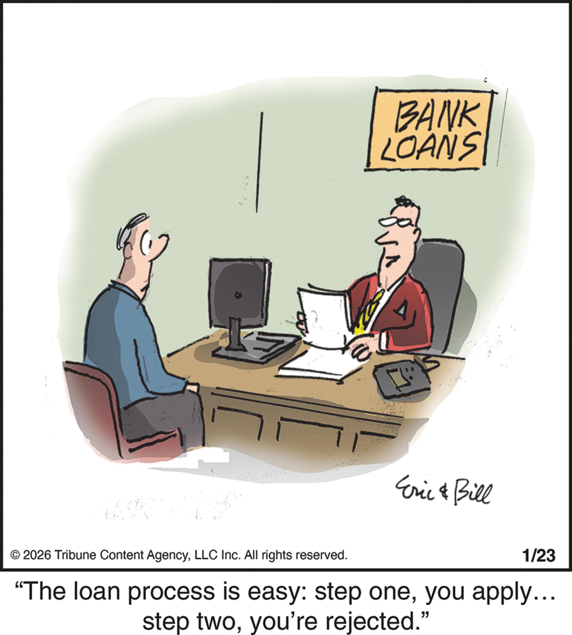 OCR: BANK LOANS Eric & Bill © 2026 Tribune Content AgencyLLC Inc. All rights reserved. 1/23 "The loan process is easy: step oneyou apply... step twoyou're rejected." BANK LOANS Eric & Bill © 2026 Tribune Content AgencyLLC Inc. All rights reserved . 1/23 " The loan process is easy : step oneyou apply ... step twoyou're rejected . "