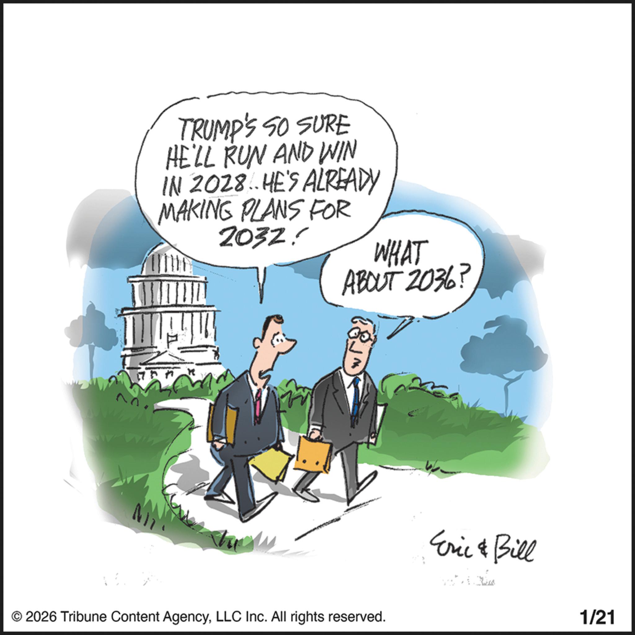 Animated cartoon OCR: 22 TRUMP'S SO SURE HE'LL RUN AND WIN IN 2028. HE'S ALREADY MAKING PLANS FOR 2032! WHAT ABOUT 2036? © 2026 Tribune Content AgencyLLC Inc. All rights reserved. Eric & Bill 1/21 22 TRUMP'S SO SURE HE'LL RUN AND WIN IN 2028. HE'S ALREADY MAKING PLANS FOR 2032 ! WHAT ABOUT 2036 ? © 2026 Tribune Content AgencyLLC Inc. All rights reserved . Eric & Bill 1/21