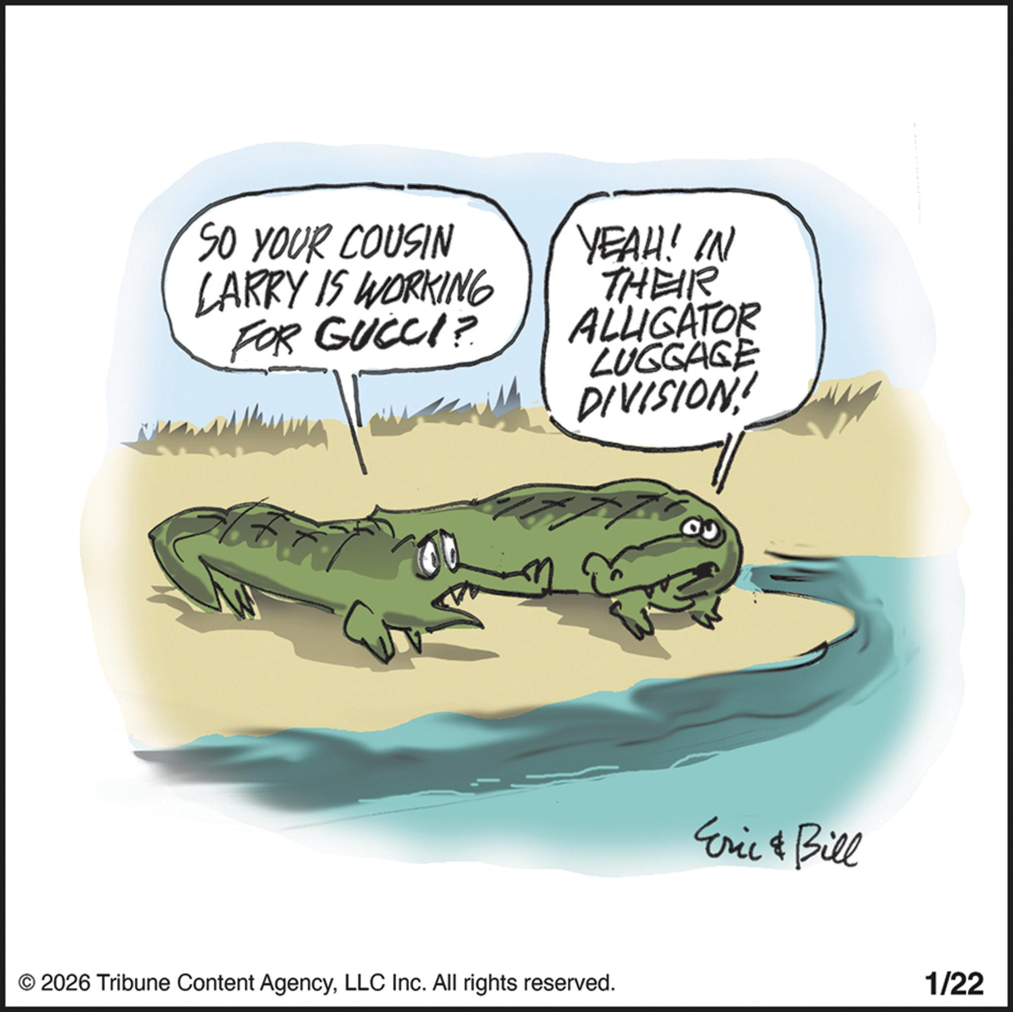 Toad OCR: SO YOUR COUSIN LARRY IS WORKING FOR GUCCI? YEAH! IN THEIR ALLIGATOR LUGGAGE DIVISION! © 2026 Tribune Content AgencyLLC Inc. All rights reserved. Eric & Bill 1/22 SO YOUR COUSIN LARRY IS WORKING FOR GUCCI ? YEAH ! IN THEIR ALLIGATOR LUGGAGE DIVISION ! © 2026 Tribune Content AgencyLLC Inc. All rights reserved . Eric & Bill 1/22