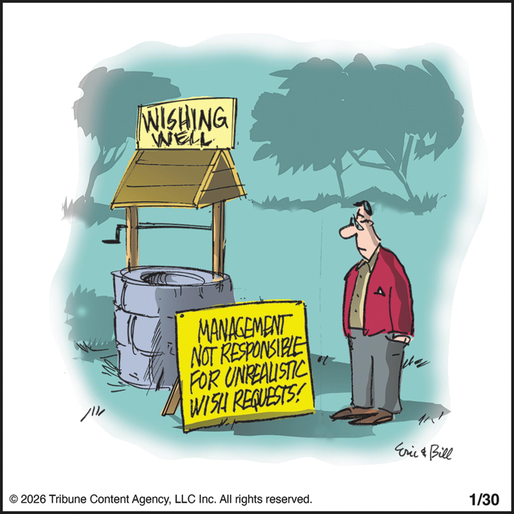 Animation OCR: WISHING WELL MANAGEMENT NOT RESPONSIBLE FOR UNREALISTIC WISH REQUESTS! ?? Eric & Bill © 2026 Tribune Content AgencyLLC Inc. All rights reserved. 1/30 WISHING WELL MANAGEMENT NOT RESPONSIBLE FOR UNREALISTIC WISH REQUESTS ! ?? Eric & Bill © 2026 Tribune Content AgencyLLC Inc. All rights reserved . 1/30