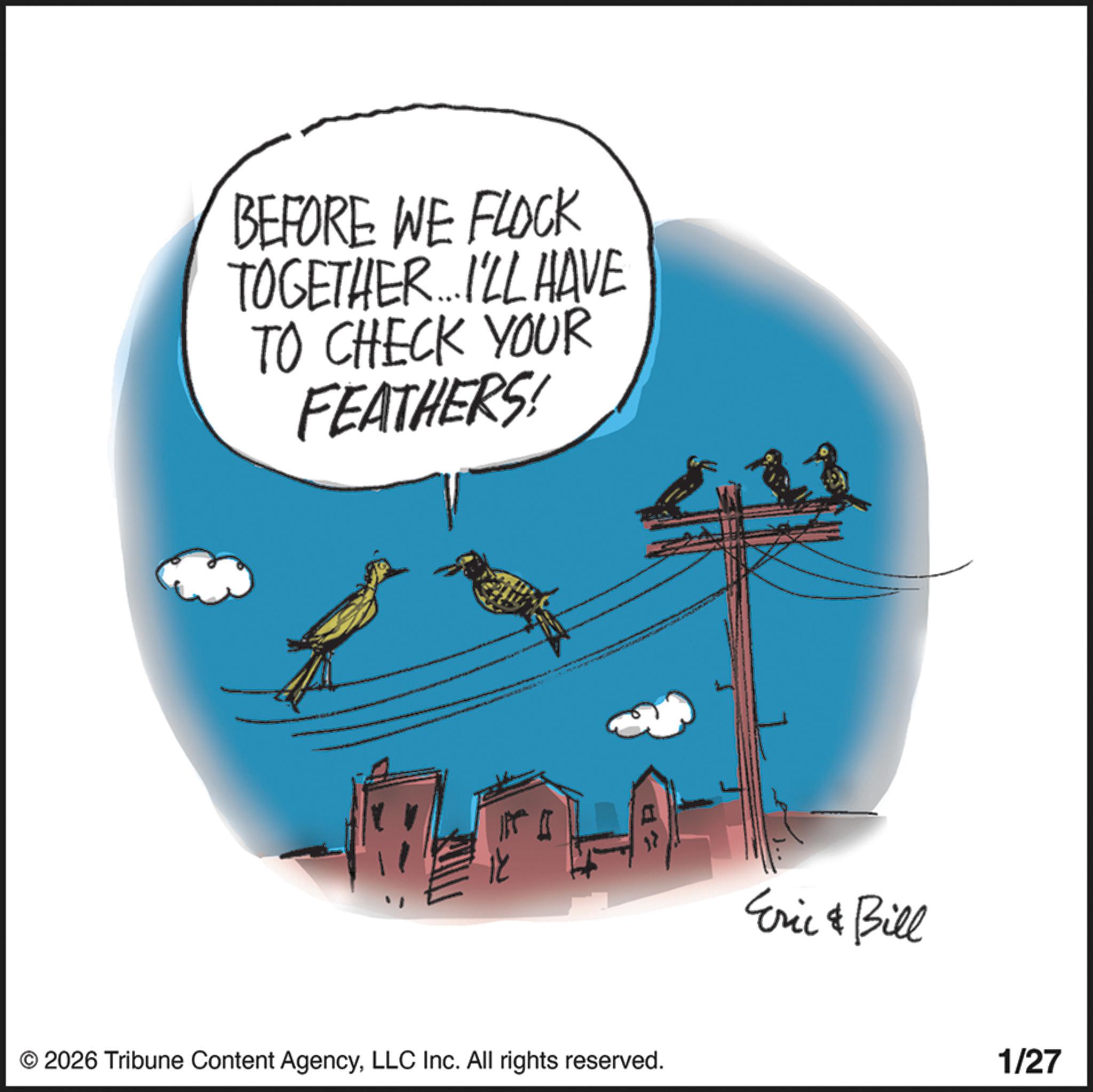 Handwriting OCR: BEFORE WE FLOCK TOGETHER....I'LL HAVE TO CHECK YOUR FEATHERS! © 2026 Tribune Content AgencyLLC Inc. All rights reserved. Eric & Bill 1/27 BEFORE WE FLOCK TOGETHER .... I'LL HAVE TO CHECK YOUR FEATHERS ! © 2026 Tribune Content AgencyLLC Inc. All rights reserved . Eric & Bill 1/27