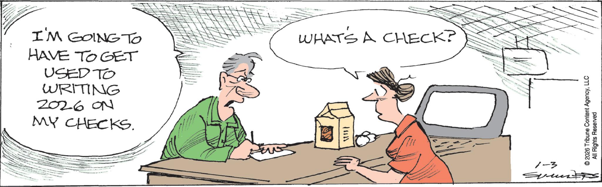 Line art OCR: I'M GOING TO HAVE TO GET USED TO WRITING 2026 ON MY CHECKS. WHAT'S A CHECK? 11821 © 2026 Tribune Content AgencyLLC All Rights Reserved 1-3 SummitS I'M GOING TO HAVE TO GET USED TO WRITING 2026 ON MY CHECKS . WHAT'S A CHECK ? 11821 © 2026 Tribune Content AgencyLLC All Rights Reserved 1-3 SummitS