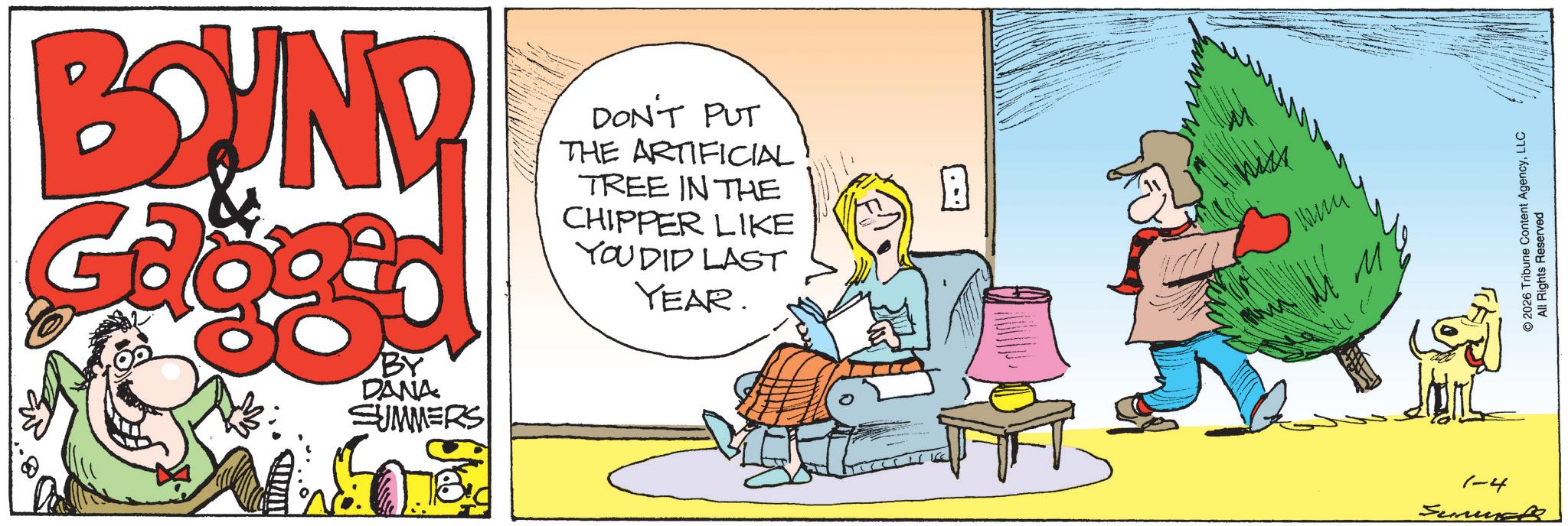 Fictional character OCR: BOUND DON'T PUT THE ARTIFICIAL TREE IN THE CHIPPER LIKE YOU DID LAST YEAR. BY DANA SUMMERS 450 ??? M 1-4 Sunues © 2026 Tribune Content AgencyLLC All Rights Reserved BOUND DON'T PUT THE ARTIFICIAL TREE IN THE CHIPPER LIKE YOU DID LAST YEAR . BY DANA SUMMERS 450 ??? M 1-4 Sunues © 2026 Tribune Content AgencyLLC All Rights Reserved