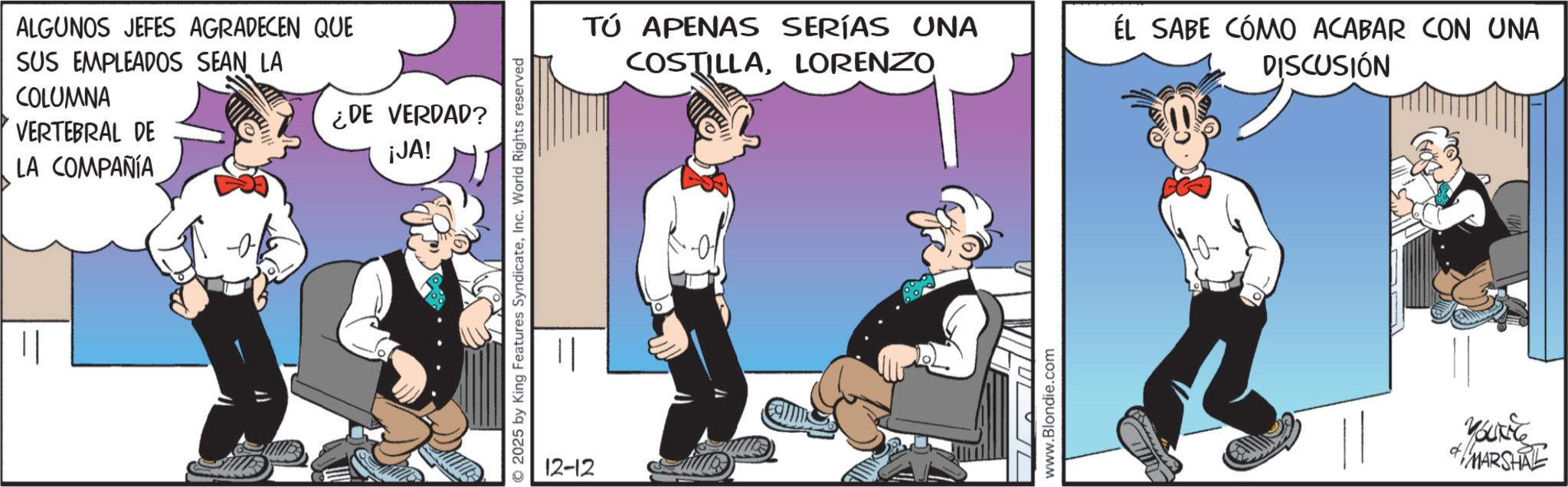 Comic book OCR: ALGUNOS JEFES AGRADECEN QUE SUS EMPLEADOS SEAN LA COLUMNA VERTEBRAL DE LA COMPAÑÍA ¿DE VERDAD? ¡JA! 2025 by King Features SyndicateInc. World Rights reserved 12-12 Tú APENAS SERÍAS UNA COSTILLALORENZO ÉL SABE CÓMO ACABAR CON UNA DISCUSIÓN www.Blondie.com YOUNG MARSHAL ALGUNOS JEFES AGRADECEN QUE SUS EMPLEADOS SEAN LA COLUMNA VERTEBRAL DE LA COMPAÑÍA ¿ DE VERDAD ? ¡ JA ! 2025 by King Features SyndicateInc. World Rights reserved 12-12 Tú APENAS SERÍAS UNA COSTILLALORENZO ÉL SABE CÓMO ACABAR CON UNA DISCUSIÓN www.Blondie.com YOUNG MARSHAL
