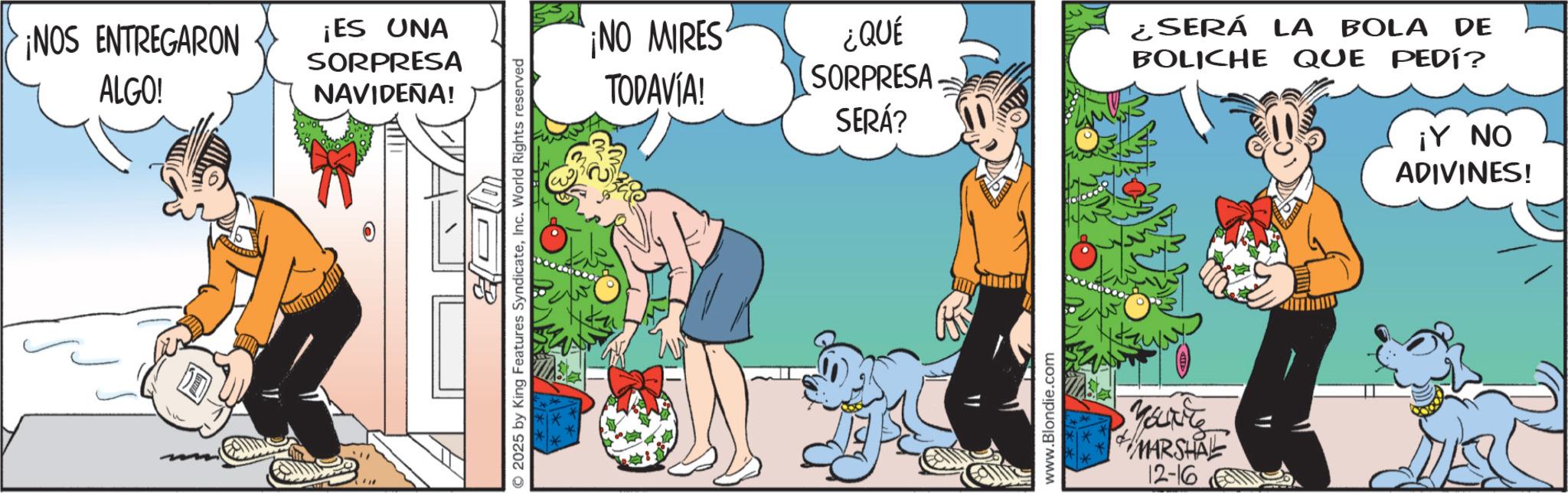 Comic book OCR: ¡NOS ENTREGARON ALGO! O ¡ES UNA SORPRESA NAVIDEÑA! 2025 by King Features SyndicateInc. World Rights reserved ¡NO MIRES TODAVÍA! ¿QUÉ SORPRESA SERÁ? www.Blondie.com You're MARSHAL 12-16 ¿SERÁ LA BOLA DE BOLICHE QUE PEDÍ? ¡Y NO ADIVINES! ¡ NOS ENTREGARON ALGO ! O ¡ ES UNA SORPRESA NAVIDEÑA ! 2025 by King Features SyndicateInc. World Rights reserved ¡ NO MIRES TODAVÍA ! ¿ QUÉ SORPRESA SERÁ ? www.Blondie.com You're MARSHAL 12-16 ¿ SERÁ LA BOLA DE BOLICHE QUE PEDÍ ? ¡ Y NO ADIVINES !
