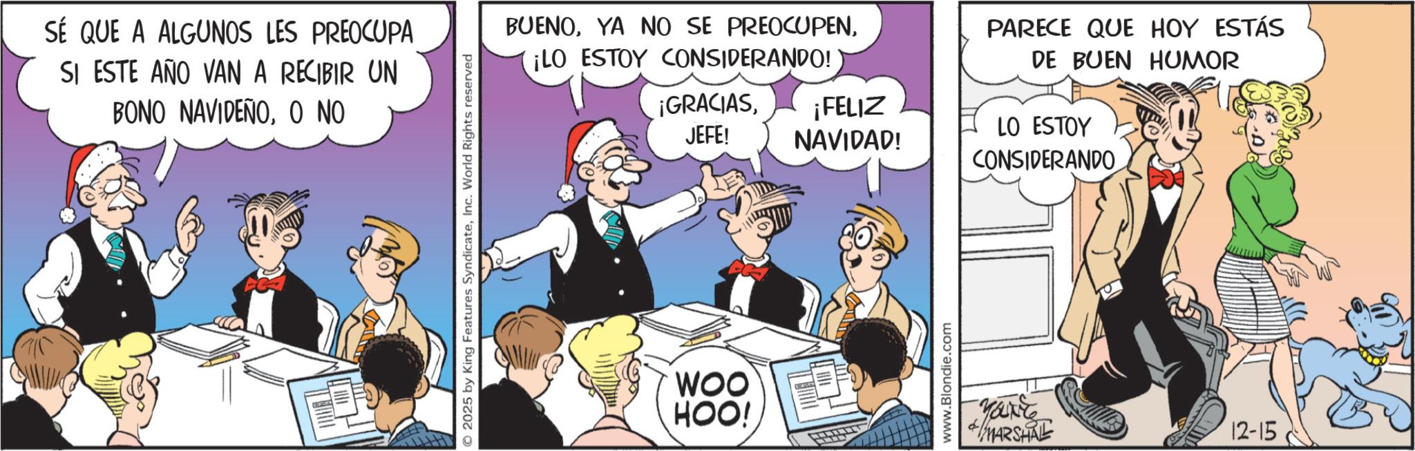 Animated cartoon OCR: SÉ QUE A ALGUNOS LES PREOCUPA SI ESTE AÑO VAN A RECIBIR UN BONO NAVIDEÑOO NO 2025 by King Features SyndicateInc. World Rights reserved BUENO¡LO ESTOY CONSIDERANDO! PARECE QUE HOY ESTÁS DE BUEN HUMOR ¡GRACIASJEFE! ¡FELIZ NAVIDAD! LO ESTOY CONSIDERANDO WOO HOO! www.Blondie.com YOU'RE MARSHAL 12-15 SÉ QUE A ALGUNOS LES PREOCUPA SI ESTE AÑO VAN A RECIBIR UN BONO NAVIDEÑOO NO 2025 by King Features SyndicateInc. World Rights reserved BUENOYA NO SE PREOCUPEN¡ LO ESTOY CONSIDERANDO ! PARECE QUE HOY ESTÁS DE BUEN HUMOR ¡ GRACIASJEFE ! ¡ FELIZ NAVIDAD ! LO ESTOY CONSIDERANDO WOO HOO ! www.Blondie.com YOU'RE MARSHAL 12-15