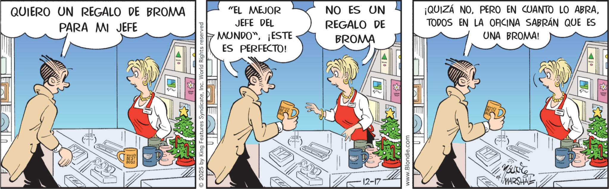 Publication OCR: QUIERO UN REGALO DE BROMA PARA MI JEFE BEST BOSS 2025 by King Features SyndicateInc. World Rights reserved "EL MEJOR JEFE DEL MUNDO¡ESTE ES PERFECTO! NO ES UN REGALO DE BROMA 12-17 www.Blondie.com ¡QUIZÁ NOTODOS EN LA OFICINA SABRÁN QUE ES UNA BROMA! Mource MARSHAL QUIERO UN REGALO DE BROMA PARA MI JEFE BEST BOSS 2025 by King Features SyndicateInc. World Rights reserved " EL MEJOR JEFE DEL MUNDO¡ ESTE ES PERFECTO ! NO ES UN REGALO DE BROMA 12-17 www.Blondie.com ¡ QUIZÁ NOPERO EN CUANTO LO ABRATODOS EN LA OFICINA SABRÁN QUE ES UNA BROMA ! Mource MARSHAL