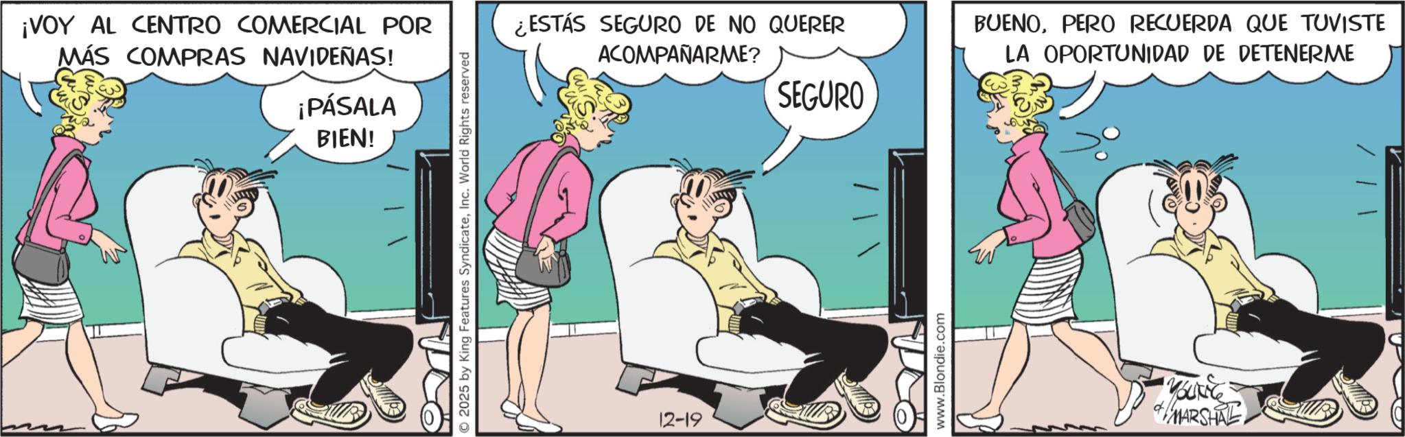 Fictional character OCR: ¡VOY AL CENTRO COMERCIAL POR MÁS COMPRAS NAVIDEÑAS! ¡PÁSALA BIEN! 2025 by King Features SyndicateInc. World Rights reserved ¿ESTÁS SEGURO DE NO QUERER ACOMPAÑARME? BUENOPERO RECUERDA QUE TUVISTE LA OPORTUNIDAD DE DETENERME SEGURO 12-19 www.Blondie.com MBUNG MARSHAL ¡ VOY AL CENTRO COMERCIAL POR MÁS COMPRAS NAVIDEÑAS ! ¡ PÁSALA BIEN ! 2025 by King Features SyndicateInc. World Rights reserved ¿ ESTÁS SEGURO DE NO QUERER ACOMPAÑARME ? BUENOPERO RECUERDA QUE TUVISTE LA OPORTUNIDAD DE DETENERME SEGURO 12-19 www.Blondie.com MBUNG MARSHAL