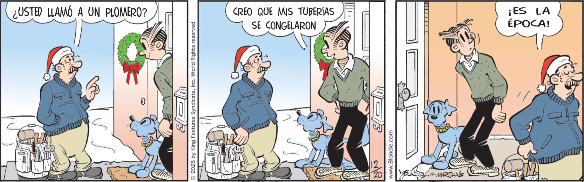 Comic book OCR: ¿USTED LLAMO A UN PLOMERO? 0 O2025 by King Features SyndicateInc. World Rights reserved B CREO QUE MIS TUBERÍAS SE CONGELARON www.Blondie.com MARSHAL ¡ES LA ÉPOCA! ¿ USTED LLAMO A UN PLOMERO ? 0 O2025 by King Features SyndicateInc. World Rights reserved B CREO QUE MIS TUBERÍAS SE CONGELARON www.Blondie.com MARSHAL ¡ ES LA ÉPOCA !