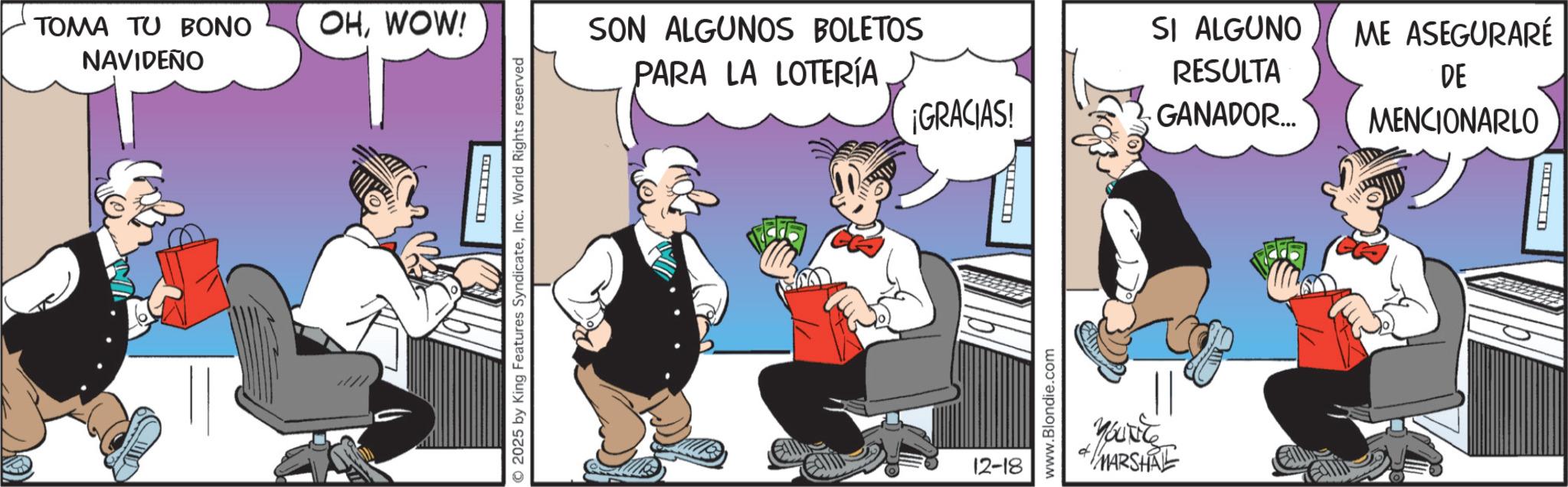 Publication OCR: TOMA TU BONO OHWOW! NAVIDEÑO ? 2025 by King Features SyndicateInc. World Rights reserved SON ALGUNOS BOLETOS PARA LA LOTERÍA ¡GRACIAS! 12-18 www.Blondie.com SI ALGUNO ME ASEGURARÉ RESULTA GANADOR... DE MENCIONARLO YOU'RE MARSHAL G TOMA TU BONO OHWOW ! NAVIDEÑO ? 2025 by King Features SyndicateInc. World Rights reserved SON ALGUNOS BOLETOS PARA LA LOTERÍA ¡ GRACIAS ! 12-18 www.Blondie.com SI ALGUNO ME ASEGURARÉ RESULTA GANADOR ... DE MENCIONARLO YOU'RE MARSHAL G