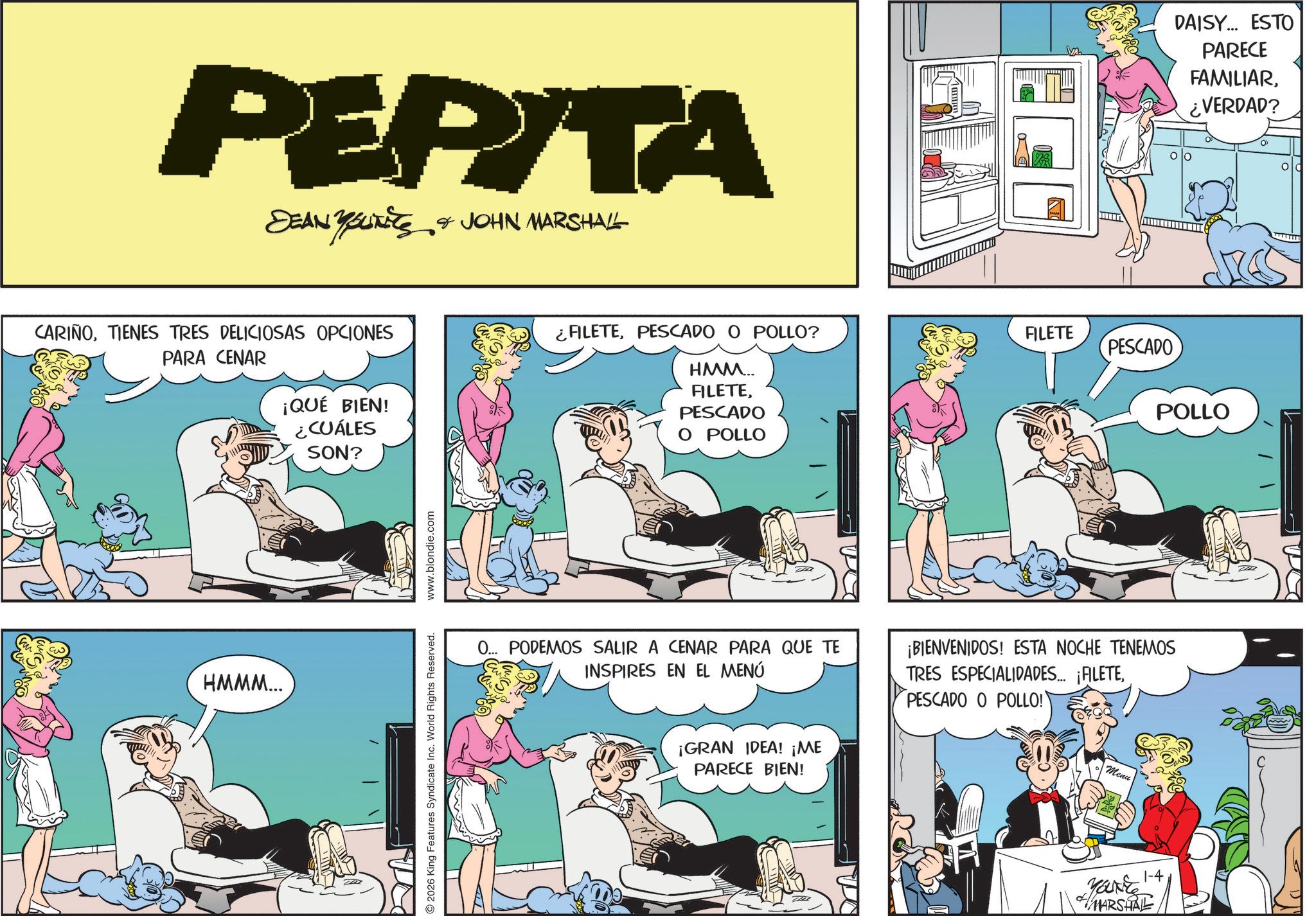 Publication OCR: PEPITA SEAN YOUTEES & JOHN MARSHALL CARIÑOTIENES TRES DELICIOSAS OPCIONES PARA CENAR ¡QUÉ BIEN! HMMM... COALES ?? SON? 2026 King Features Syndicate Inc. World Rights Reserved. www.blondie.com ¿FILETEPESCADO O POLLO? FILETE PESCADO HMM.. FILETEPESCADO O POLLO 0... PODEMOS SALIR A CENAR PARA QUE TE INSPIRES EN EL MENÚ ¡GRAN IDEA! ¡ME PARECE BIEN! ¡BIENVENIDOS! ESTA NOCHE TENEMOS TRES ESPECIALIDADES... ¡ALETEPESCADO O POLLO! Menu YOUNE 1-4 MARSHALL POLLO DAISY... ESTO PARECE FAMILIAR¿VERDAD? PEPITA SEAN YOUTEES & JOHN MARSHALL CARIÑOTIENES TRES DELICIOSAS OPCIONES PARA CENAR ¡ QUÉ BIEN ! HMMM ... COALES ?? SON ? 2026 King Features Syndicate Inc. World Rights Reserved . www.blondie.com ¿ FILETEPESCADO O POLLO ? FILETE PESCADO HMM .. FILETEPESCADO O POLLO 0 ... PODEMOS SALIR A CENAR PARA QUE TE INSPIRES EN EL MENÚ ¡ GRAN IDEA ! ¡ ME PARECE BIEN ! ¡ BIENVENIDOS ! ESTA NOCHE TENEMOS TRES ESPECIALIDADES ... ¡ ALETEPESCADO O POLLO ! Menu YOUNE 1-4 MARSHALL POLLO DAISY ... ESTO PARECE FAMILIAR¿ VERDAD ?