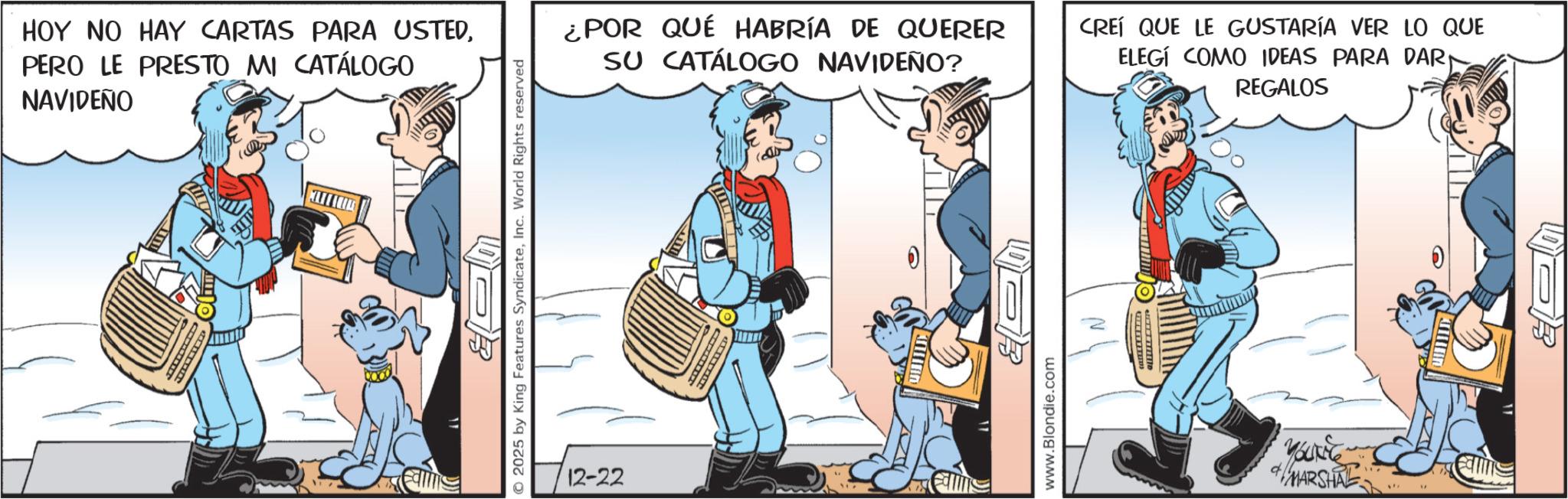 Graphics OCR: HOY NO HAY CARTAS PARA USTEDPERO LE PRESTO MI CATÁLOGO NAVIDEÑO 2025 by King Features SyndicateInc. World Rights reserved 12-22 ¿POR QUÉ HABRÍA DE QUERER SU CATÁLOGO NAVIDEÑO? CREÍ QUE LE GUSTARÍA VER LO QUE ELEGÍ COMO IDEAS PARA DAR REGALOS www.Blondie.com MBUNG & MARSHAL " 0 HOY NO HAY CARTAS PARA USTEDPERO LE PRESTO MI CATÁLOGO NAVIDEÑO 2025 by King Features SyndicateInc. World Rights reserved 12-22 ¿ POR QUÉ HABRÍA DE QUERER SU CATÁLOGO NAVIDEÑO ? CREÍ QUE LE GUSTARÍA VER LO QUE ELEGÍ COMO IDEAS PARA DAR REGALOS www.Blondie.com MBUNG & MARSHAL " 0